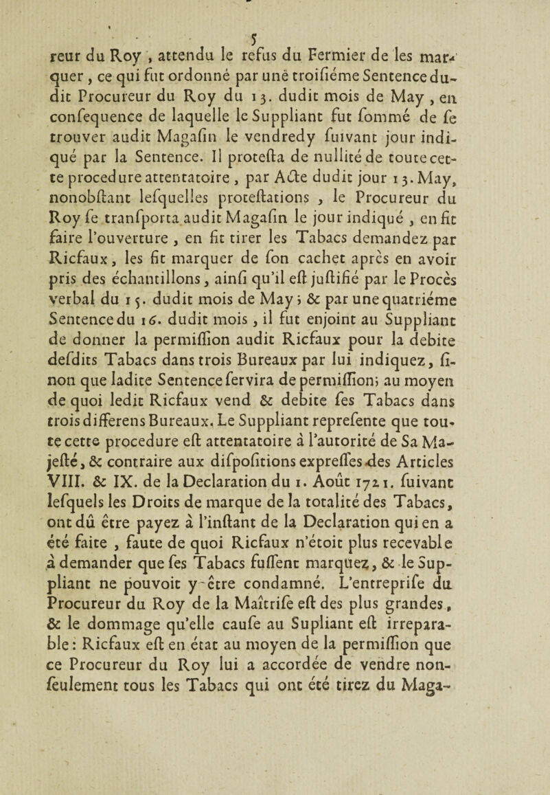 reur du Roy , attendu le refus du Fermier de les mar¬ quer , ce qui fut ordonné par une troifiéme Sentence du¬ dit Procureur du Roy du i 3. dudit mois de May , eu confequence de laquelle le Suppliant fut fommé de fe trouver audit Magafin le vendredy fuivant jour indi¬ qué par la Sentence. Il protefta de nullité de toute cet¬ te procedure attentatoire , par Acte dudit jour 13. May, nonobftant lefquelles proteftations , le Procureur du Roy fe tranfporta audit Magafin le jour indiqué , en fit faire l’ouverture , en fit tirer les Tabacs demandez par Ricfaux, les fit marquer de fon cachet apres en avoir pris des échantillons, ainfi qu’il eft juftifié par le Procès verbal du 15. dudit mois de May > & par une quatrième Sentence du 16. dudit mois, il fut enjoint au Suppliant de donner la permiffion audit Ricfaux pour la débité defdits Tabacs dans trois Bureaux par lui indiquez, fi- non que ladite Sentence fervira de permiffion; au moyen de quoi ledit Ricfaux vend & débité fes Tabacs dans troisdifferensBureaux. Le Suppliant reprefente que tou¬ te cette procedure efl: attentatoire à Pautorité de Sa Ma- jefté,& contraire aux difpofitionsexprefles.des Articles VIII. & IX. de la Déclaration du 1. Août 172.1. fuivant lefquels les Droits de marque de la totalité des Tabacs, ont dû être payez à Pinftant de la Déclaration qui en a été faite , faute de quoi Ricfaux n’étoit plus recevable à demander que fes Tabacs fuflent marquez, & le Sup¬ pliant ne pouvoit y-ctre condamné. L’entreprife du Procureur du Roy de la Maîtrife efl: des plus grandes , & le dommage quelle caufe au Supliant efl: irrépara¬ ble: Ricfaux efl: en état au moyen de la permiffion que ce Procureur du Roy lui a accordée de vendre non- fèulement tous les Tabacs qui ont été tirez du Maga-