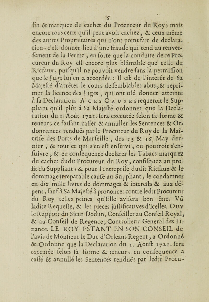 encore tous ceux qu’il peut avoir cachez, 6c ceux meme des autres Proprietaires qui n’ont point fait de déclara¬ tion ; c’eft donner lieu d une fraude qui tend au renver- fement de la Ferme , en forte que la conduite de ce Pro¬ cureur du Roy efl: encore plus blâmable que celle de Ricfaux, puifqu’il ne pouvoit vendre fans la per mi (lion que le Juge lui en a accordée : Il eft de l’intérêt de Sa Majefté d’arrêter le cours defemblables abus, 6c repri¬ mer la licence des Juges , qui ont ofé donner atteinte à fa Déclaration. AcesCause srequetoic le Sup¬ pliant qu’il plut a Sa Majefté ordonner que la Décla¬ ration du i. Août 1721. fera executée félon fa forme ôc teneur i ce faifant cafter ôc annuller les Sentences 6c Or¬ donnances rendues par le Procureur du Roy de la Maî- trife des Ports de Marfeille , des 1 3 6c 16 May der¬ nier , 6c tout ce qui s’en efl: enfuivi, ou pourroit s’en- fuivre , Ôc en confequence déclarer les Tabacs marquez du cachet dudit Procureur du Roy, confifqaez au pro¬ fit du Suppliant ? 6c pour l’entreprife dudit Ricfaux 6c le dommage irréparable caufé au Suppliant, le condamner en dix mille livres de dommages ôc interefts Ôc aux dé¬ pens , fauf à Sa Majefté à prononcer contre ledit Procureur du Roy telles peines qu’Elle avifera bon être. Vu ladite Requefte, 6c les pièces juftificarives d’icelles. Ou Y le Rapport du Sieur Dodun,Confeiller au Confeil Royal, ôc au Confeil de Regence, Controllenr General des Fi¬ nance. LE ROY ESTANT EN SON CONSEIL de l’avis de Monfieur le Duc d’Orléans Regent, a Ordonné ôc Ordonne que la Déclaration du 1. Aouft 1721. fera executée félon fa forme 6c teneur; en confequence a cafté 6c annullé les Sentences rendues par ledit Procu-