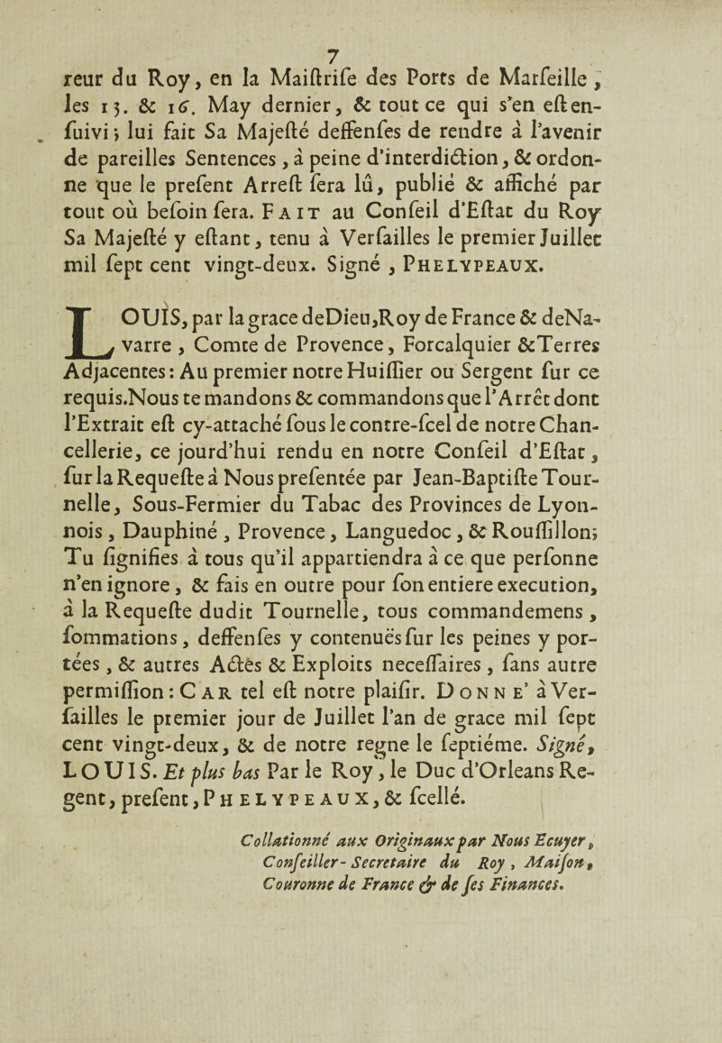 reur du Roy, en la Maiftrife des Ports de Marfeille, les 13. 8c 1 g. May dernier, & tout ce qui s'en eften- fuivi > lui fait Sa Majefté deffenfes de rendre a l'avenir de pareilles Sentences, a peine d’interdiélion, 8c ordon¬ ne que le prefent Arreft fera lû, publié 8c affiché par tout où befoin fera. Fait au Confeil d’Eftat du Roy Sa Majefté y eftant, tenu à Verfailles le premier Juillet mil fept cent vingt-deux. Signé , Phelypeaux. LOUIS, par la grâce deDieu,Roy de France 8c deNa- varre , Comte de Provence, Forcalquier &Terres Adjacentes: Au premier notreHuiflîer ou Sergent fur ce requis.Nous te mandons 8c commandons que l'Arrêt dont l’Extrait eft cy-attaché fous le contre-fcel de notre Chan¬ cellerie, ce jourd’hui rendu en notre Confeil d’Eftat, furlaRequefteà Nousprefentée par Jean-BaptifteTour¬ nelle, Sous-Fermier du Tabac des Provinces de Lyon- nois, Dauphiné , Provence, Languedoc, 8c Rouffillon; Tu fignifies à tous qu’il appartiendra à ce que perfonne n'en ignore, 8c fais en outre pour fon entière execution, à la Requefte dudit Tournelle, tous commandemens , fommations, deffenfes y contenues fur les peines y por¬ tées , 8c autres Aétès 8c Exploits neceffaires , fans autre permiftion : C a r tel eft notre plaifir. Donne’ à Ver- failles le premier jour de Juillet l’an de grâce mil fept cent vingt-deux, 8c de notre régné le feptiéme. Signé, L O UI S. Et plus bas Par le Roy, le Duc d’Orléans Re- gent, prefent, P h elypeaux,& fcellé. Collationné aux Originaux far Nous Ecuyer D Confeiller- Secrétaire du Roy , Maijon, Couronne de France & de fes Finances,
