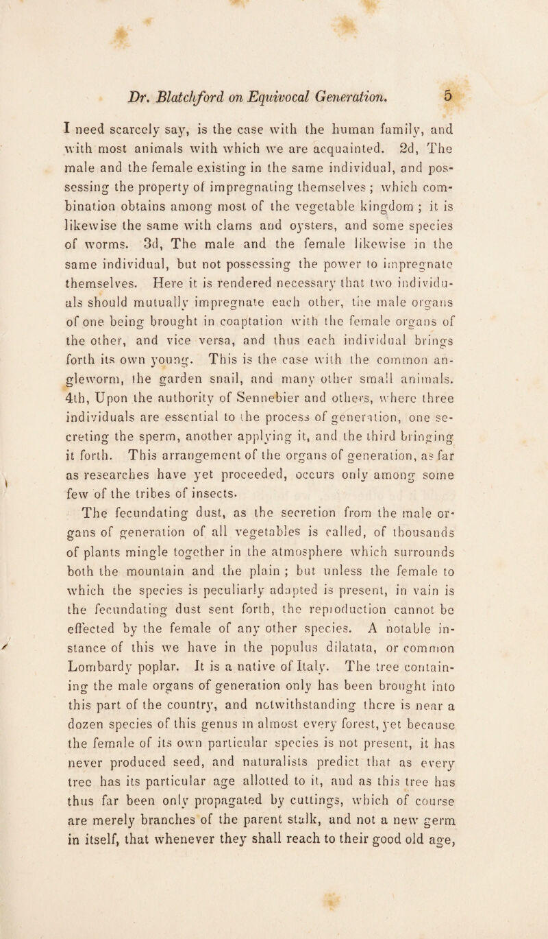 I need scarcely say, is the case with the human family, and with most animals with which we are acquainted. 2d, The male and the female existing in the same individual, and pos¬ sessing the property of impregnating themselves ; which com¬ bination obtains among most of the vegetable kingdom ; it is likewise the same with clams and oysters, and some species of worms. 3d, The male and the female likewise in the same individual, but not possessing the power lo impregnate themselves. Here it is rendered necessary that two individu¬ als should mutually impregnate each other, the male organs of one being brought in coaptation with the female organs of the other, and vice versa, and thus each individual brings forth its own young. This is the case with the common an¬ gleworm, the garden snail, and many other small animals. 4th, Upon the authority of Sennebier and others, where three individuals are essential to the process of generation, one se¬ creting the sperm, another applying it, and the third bringing it forth. This arrangement of the organs of generation, as far as researches have yet proceeded, occurs only among some few of the tribes of insects. The fecundating dust, as the secretion from the male or¬ gans of generation of all vegetables is called, of thousands of plants mingle together in the atmosphere which surrounds both the mountain and the plain ; but unless the female to which the species is peculiarly adapted is present, in vain is the fecundating dust sent forth, the reptoduction cannot be effected by the female of any other species. A notable in¬ stance of this we have in the populus dilatata, or common Lombardy poplar. It is a native of Italy. The tree contain¬ ing the male organs of generation only has been brought into this part of the country, and notwithstanding there is near a dozen species of this genus in almost every forest, yet because the female of its own particular species is not present, it has never produced seed, and naturalists predict that as every tree has its particular age allotted to it, and as this tree has thus far been only propagated by cuttings, which of course are merely branches of the parent stalk, and not a new germ in itself, that whenever they shall reach to their good old age,