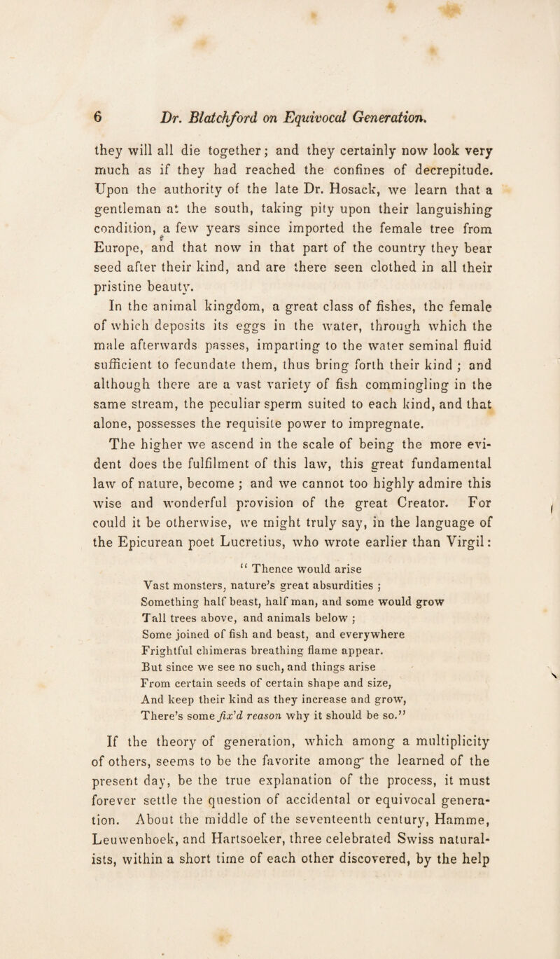 they will all die together; and they certainly now look very much as if they had reached the confines of decrepitude. Upon the authority of the late Dr. Hosack, we learn that a gentleman at the south, taking pity upon their languishing condition, a few years since imported the female tree from Europe, and that now in that part of the country they bear seed after their kind, and are there seen clothed in all their pristine beauty. In the animal kingdom, a great class of fishes, the female of which deposits its eggs in the water, through which the male afterwards passes, imparting to the water seminal fluid sufficient to fecundate them, thus bring forth their kind ; and although there are a vast variety of fish commingling in the same stream, the peculiar sperm suited to each kind, and that alone, possesses the requisite power to impregnate. The higher we ascend in the scale of being the more evi¬ dent does the fulfilment of this law, this great fundamental law of nature, become ; and we cannot too highly admire this wise and wonderful provision of the great Creator. For could it be otherwise, we might truly say, in the language of the Epicurean poet Lucretius, who wrote earlier than Virgil: “ Thence would arise Vast monsters, nature’s great absurdities ; Something half beast, half man, and some would grow Tall trees above, and animals below ; Some joined of fish and beast, and everywhere Frightful chimeras breathing flame appear. But since we see no such, and things arise From certain seeds of certain shape and size, And keep their kind as they increase and growr, There’s some fix'd, reason why it should be so.” If the theory of generation, which among a multiplicity of others, seems to be the favorite among* the learned of the present day, be the true explanation of the process, it must forever settle the question of accidental or equivocal genera¬ tion. About the middle of the seventeenth century, Hamme, Leuwenhoek, and Hartsoeker, three celebrated Swiss natural¬ ists, within a short time of each other discovered, by the help