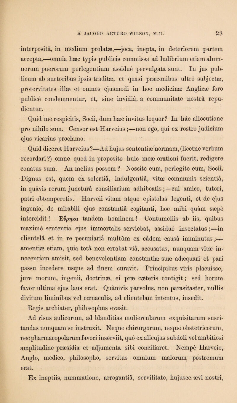 interposita, in medium prolatae,—joca, inepta, in deteriorem partem accepta,—omnia haec typis publicis commissa ad ludibrium etiam alum¬ norum puerorum perlegentium assidue pervulgata sunt. In jus pub¬ licum ab auctoribus ipsis traditas, et quasi praeconibus ultro subjectae, protervitates illae et omnes ejusmodi in hoc medicinae Anglicae foro publice condemnentur, et, sine invidia, a communitate nostra repu¬ dientur. Quid me respicitis, Socii, dum haec invitus loquor? In hac allocutione pro nihilo sum. Censor est Harveius;—non ego, qui ex rostro judicium ejus vicarius proclamo. Quid diceret Harveius?—Ad hujus sententiae normam, (licetne verbum recordari ?) omne quod in proposito huic meae orationi fuerit, redigere conatus sum. An melius possem ? Noscite eum, perlegite eum, Socii. Dignus est, quem ex solertia, indulgentia, vitae communis scientia, in quavis rerum junctura consiliarium adhibeatiscui amico, tutori, patri obtemperetis. Harveii vitam atque epistolas legenti, et de ejus ingenio, de mirabili ejus constantia cogitanti, hoc mihi quam saepe intercidit! Evpr)Ka tandem hominem ! Contumeliis ab iis, quibus maxime sententia ejus immortalis serviebat, assidue insectatus;—in clientela et in re pecuniaria multftm ex eadem causa imminutus amentiae etiam, quia tota non errabat via, accusatus, nunquam vitae in¬ nocentiam amisit, sed benevolentiam constantiae suae adaequari et pari passu incedere usque ad finem curavit. Principibus viris placuisse, jure morum, ingenii, doctrinae, ei prae cseteris contigit; sed horum favor ultima ejus laus erat. Quamvis parvolus, non parasitaster, nullis divitum liminibus vel coenaculis, ad clientelam intentus, insedit. Eegis archiater, philosophus evasit. Ad risus aulicorum, ad blanditias muliercularum exquisitarum susci¬ tandas nunquam se instruxit. Neque chirurgorum, neque obstetricorum, nec pharmacopolarum favori inserviit, quo ex alicujus subdoli vel ambitiosi amplitudine praesidia et adjumenta sibi conciliaret. Nempe Harveio, Anglo, medico, philosopho, servitus omnium malorum postremum erat. Ex ineptiis, nummatione, arrogantia, servilitate, hujusce sevi nostri,