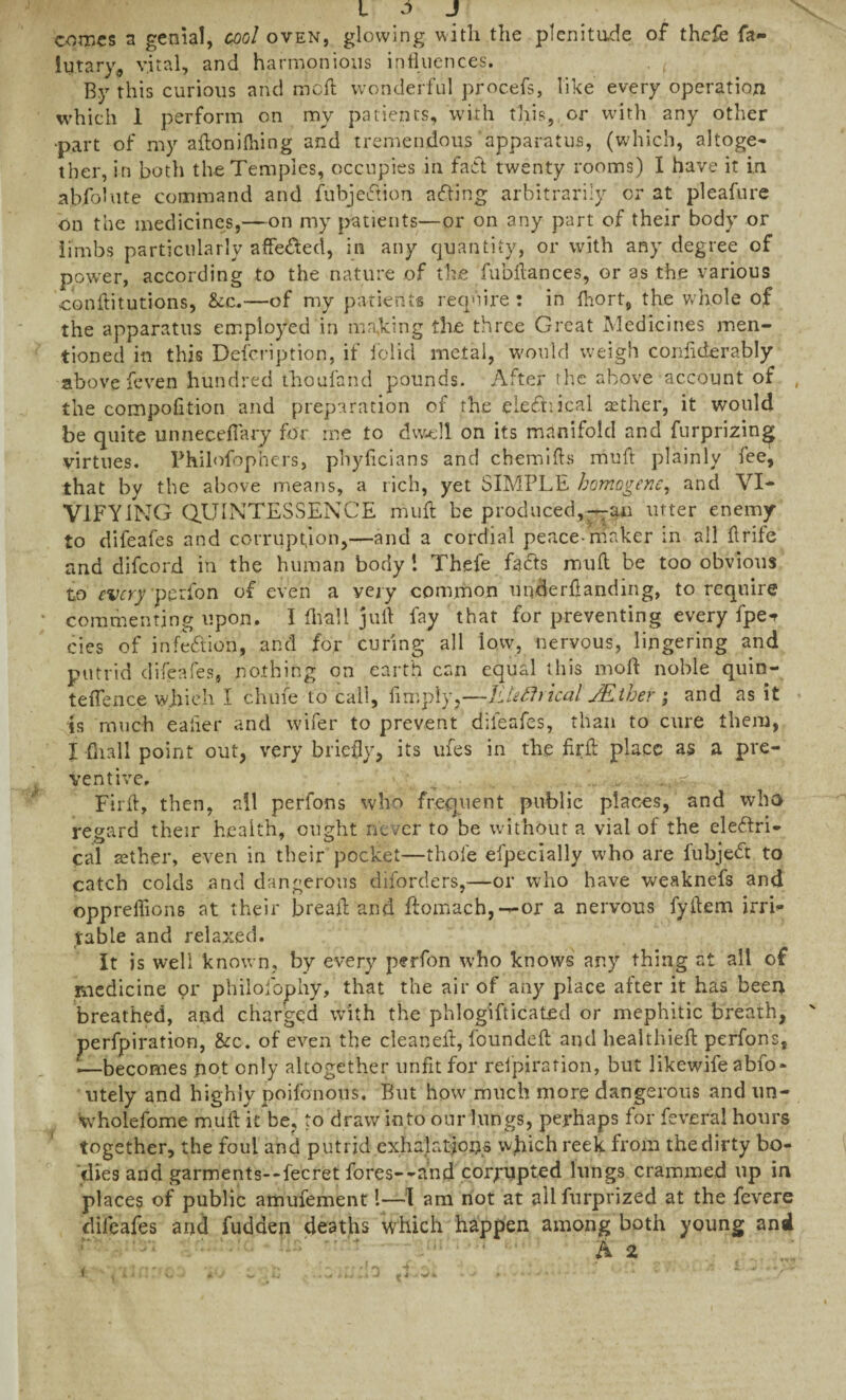 I r> J comes a genial, cool oven, glowing with the plenitude of thefe fa¬ int ary, vital, and harmonious influences. , ( By this curious and mod wonderful procefs, like every operation which 1 perform on my patients, with this, or with any other >part of my adonidling and tremendous apparatus, (which, altoge¬ ther, in both the Temples, occupies in fact twenty rooms) I have it in absolute command and fubjection afting arbitrarily or at pleafure on the medicines,—on my patients—or on any part of their body or limbs particularly affedted, in any quantity, or with any degree of power, according to the nature of the fubdances, or as the various conditutions, &c.—of my patients require : in fhort, the whole of the apparatus employed in marking the three Great Medicines men¬ tioned in this Description, if folid metal, would weigh conflderably above feven hundred thoufand pounds. After the above account of , the compofltion and preparation of the eiefhical aether, it would be quite unneceflary for me to dwell on its manifold and furprizin^ virtues. Philofophers, phyficians and chemids mud plainly fee, that by the above means, a rich, yet SIMPLE homogenc, and VI¬ VIFYING QUINTESSENCE mud be prod need,—an utter enemy to difeafes and corruption,—and a cordial peace-maker in all drife and difeord in the human body 1 Thefe feeds mud be too obvious to every perfon of even a very common underdanding, to require commenting upon. I diall jud fay that for preventing every fpe*r cies of infection, and for curing all low, nervous, lingering and putrid difeafes, nothing on earth can equal this mod noble quin- teflence which I chufe to call. Amply,—ILteftrkal JEther ; and as it is much eafler and wifer to prevent difeafes, than to cure them, I (hall point out, very briefly, its ufes in the fird place as a pre¬ ventive. h , ... Fird, then, all perfons who frequent public places, and who regard their health, ought never to be without a vial of the eleftri- cal tether, even in their pocket—thole efpecially who are fubjeEt to catch colds and dangerous diforders,—or who have weaknefs and opprellions at their bread and ftomach,— or a nervous fydem irri¬ table and relaxed. It is well known, by every perfon who knows any thing at all of medicine or philofophy, that the air of any place after it has been breathed, and charged with the phlogifticated or mephitic breath, ' perforation, &c. of even the cleaned, founded and healthied perfons, ‘—becomes pot only altogether unfit for reipirafion, but likewife abfo- utely and highly poifonous. But how much more dangerous and un- wholefome mud it be, to draw into our lungs, perhaps for feveral hours together, the foul and putrid exhalations which reek from the dirty bo¬ dies add garments—fecret fores--and corrupted lungs crammed up in places of public amufement l—I am not at allfurprized at the fevere difeafes and fudden deaths which happen among both young and A 2