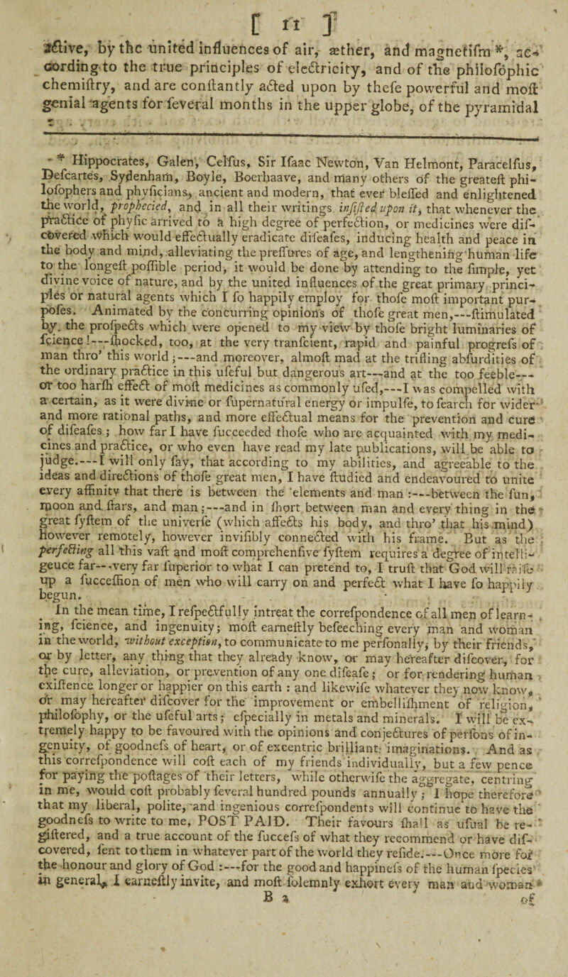 [ rt y J&ive, by the united influences of air, mther, and magnetifrn *, sc* cording to the true principles of electricity, and of the philofophic chemiftry, and are conltantly a&ed upon by thefe powerful and moil genial agents for feveral months in the upper globe, of the pyramidal Hippocrates, Galen, Cel'fus, Sir Ifaac Newton, Van Helmont, Paracelfus, Defcartes, Sydenham, Boyje, Boerhaave, and riiany others of the greatelt phi- lofophersand phyficians, ancient and modern, that ever bleflfed and enlightened the world, prophecied, and in all their writings inf fled upon it, that whenever the pfra&iCe Of phylie arrived to a high degree of perfection, or medicines were dif- cOvered which would effe&ually eradicate difeales, inducing health and peace in the body and mijid, alleviating the preflures of age, and lengtheniiighuman life to the longeft poffible period, it would be done by attending to the Ample, yet divine voice of nature, and by the united influences of the great primary princi- pies or natural agents which I fo happily employ for thofe molt important pur- pofes. Animated by the concurring opinions of thofe great men,—ftimulated by. the profpedls which were opened to my view by thofe bright luminaries of feience!—-ljiocked, too, at the very tranfeient, rapid and painful progrefs of man thro’ this world j—and moreover, almoft mad at the trifling abfurdities of the ordinary practice in this ufeful bu.t dangerous art—and at the too feeble_ or too harffi effe£t of molt medicines as commonly ufed,---I was compelled with a certain, as it were divine or fupernatural energy or impulfe, to fearch for wider' and more rational paths, and more effectual means for the prevention and cure of difeafes ; how far I have fucceeded thole who are acquainted with my medi¬ cines and practice, or who even have read my late publications, will be able to judge.—I will only fay, that according to my abilities, and agreeable to the ideas and dire&ions of thofe great men, I have ftudied and endeavoured to unite every affinity that there is between the ‘elements and man -between the fun, ipoon and. ftars, and rnan;—-and in fhort between man and every thing in the great fyftem of the univerfe (which affe&s his body, and thro’ that his .mind) however remotely, however invifibly connected with his frame. But as the perfecting all this vaft and molt comprehenfive fyftem requires a degree of intelli- geuce far—-very far luperior to what I can pretend to, I truft that God will mile up a fucceffion of men who will carry on and perfect what I have fo happily begun. • In the mean time, I refpe&fully intreat the correfpondence of all men of iearn^ . mg, fcience, and ingenuity; molt eameltly befeeching every man and woman in the world, -without exception, to communicate to me perfonaliy; by their friends,' or by letter, any. thing that they already know, or may hereafter difeover, for the cure, alleviation, or prevention of any one. difeafe; or for rendering human cxiftence longer or happier on this earth : and likewife whatever they' now know, dr may hereafter difeover for the improvement or embellilhment of religion, ’ philofophy, or the ufeful arts; efpecially in metals and minerals. I will be ex¬ tremely happy to be favoured with the opinions and corije&ures of perfons of in¬ genuity, of goodnefs of heart, or of excentric brilliant* 'imaginations. And as this correfpondence will coft each of my friends'individually, but a few pence for paying the poftages of their letters, while otherwise the aggregate, centring in me, would coft probably feveral hundred pounds annually ; I hope therefore that my liberal, polite, and ingenious correfpondents will continue to have the goodnefs to write to me, POST PAID. Their favours ffiall as ufuai be re- * giftered, and a true account of the fuccefs of what they recommend or have dif- covered, lent to them in whatever part of the world they refide.—Once more foi the honour and glory of God for the good and happinefs of the human fpecies in general* I earneftly invite, and moft iolemnly exhort every man and woman B 5 of