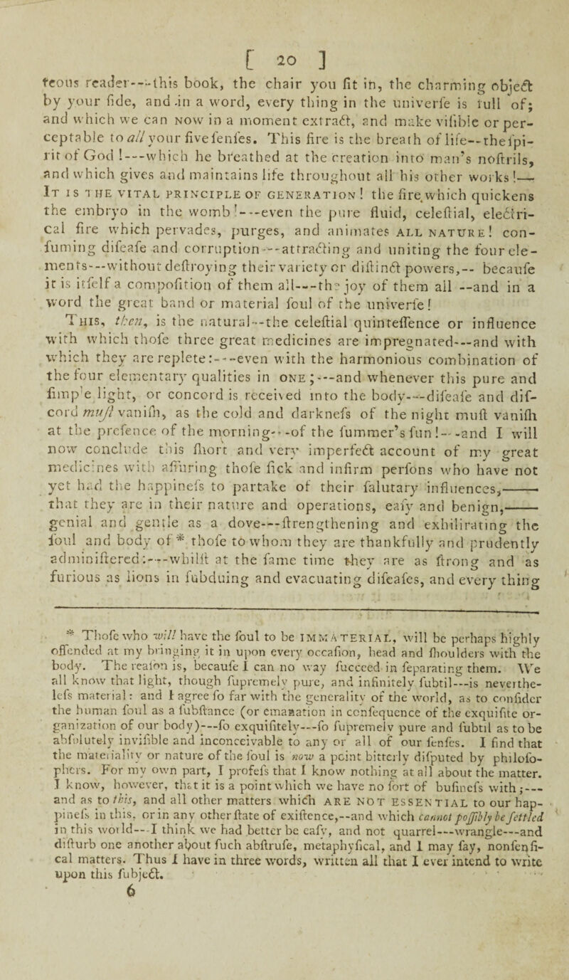 teons reader—-this book, the chair you fit in, the charming ob]ect by your fide, and-in a word, every thing in the univerfe is lull of; and which we can now in a moment extradf, and make vilibie orper- ceptable to allyouv fivefenfes. This fire is the breath of life—thefpi- rit of God !—which he breathed at the creation into man’s noftrils, and which gives and maintains life throughout all his other works !—- It i s the vital principle of generation ! the fire which quickens the embryo in the womb’—even the pure fluid, celeflial, electri¬ cal fire which pervades, purges, and animates all nature! con- fuming difeafe and corruption---attrading and uniting the four ele¬ ments-—without deflroying their variety or difiincf powers,-- becaufe it is itfelfa compofition of them all—-the joy of them ail —and in a word the great band or material foul of the univerle! 1 his, then, is the natural—the celeflial quinteflence or influence with which thofe three great medicines are impregnated—and with which they are replete:---even with the harmonious combination of the four elementary qualities in one;---and whenever this pure and limp e light, or concord is received into the body-—difeafe and dif- cord mujl vanifh, as the cold and darknefs of the night muft vanifh at the prefence of the morning?*-of the fummer’s fun !—and I will now conclude this fliort and very imperfect account of my great medicines with afiuring thole fick and infirm perfons who have not yet had the happinefs to partake of their falutary influences,-- that they are in their nature and operations, eafy and benign,- genial and gentle as a dove—ftrengthening and exhilirating the foul and body of* thofe to whom they are thankfully and prudently adminiftered: — -whilfl at the fame time they are as ftrong and as furious as lions in fubduing and evacuating difeafes, and every thing * Thofe who -will have the foul to be IMMATERIAL, will be perhaps highly offended at my bringing it in upon every occafion, head and fiioulders with the body. The realon is, becaufe 1 can no way fucceed in feparating them. We till know that light, though fupremely pure, and infinitely fubtil— is neverthe¬ less material: and J1 agree fo far with the generality of the world, as to confider the human foul as a lubftance (or emanation in ccnfequence of the exquifite or¬ ganization of our body)—fo exquifitely—fo fupremelv pure and fubtil as to be ablulut&ly invifible and inconceivable to any or all of our fenfes. I find that the materiality or nature of the foul is noiv a point bitterly difputed by philofo- phers. For my own part, I profefs that I know nothing at all about the matter. J know, however, that it is a point which we have no fort of bufinefs with;_ and as to this, and all other matters which are not essential to our hap¬ pinefs in this, or in any other flate of exiftence,--and which cannot pojjibly be fettled in this world—-I think we had better be eafv, and not quarrel—-wrangle—-and difturb one another af>out fuch abftrufe, metaphyfical, and 1 may fay, nonfenfi- cal matters. Thus 1 have in three words, written all that I ever intend to write upon this fubjedt. 6