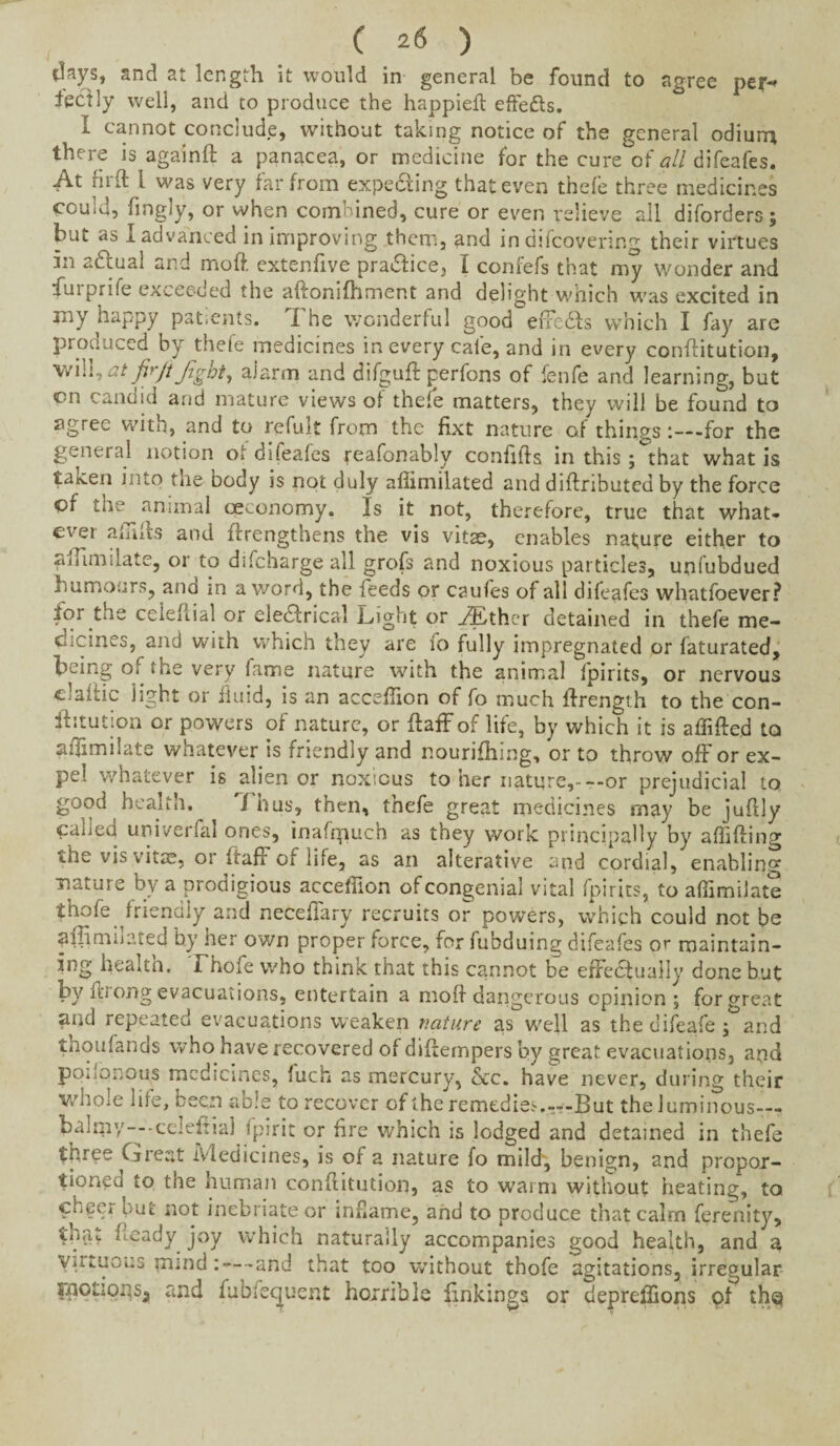 days, and at length it would in general be found to agree per-* fectly well, and to produce the happieft eftedls. I cannot conclude, without taking notice of the general odiurr* there is againft a panacea, or medicine for the cure of all difeafes. At fir ft l was very far from expecting that even thefe three medicines could, fingly, or when combined, cure or even relieve all diforders; but as 1 advanced in improving them, and in difeovering their virtues in adtual and moft. extenfive pra&ice, I confefs that my wonder and ftu 1 pri{e exceeded the aftonifhment and delight which was excited in jny happy patients. I he wonderful good eiFedls which I fay are produced by thefe medicines in every cafe, and in every conftitution, will, at jirjt Jigot, alarm and difguft perfons of fenfe and learning, but on candid and mature views of thefe matters, they will be found to agree with, and to refult from the fixt nature of things-for the general notion of difeafes reafonably conftfts in this; that what is taicen into the oody is not duly afiimilated and diftnbutedby the force of the animal cev_onomy. Is it not, therefore, true that what¬ ever affifts and ferengtbens the vis vitae, enables nature either to sffimilate, or to difeharge all grofs and noxious particles, unfubdued humours, ano in a word, the feeds or caufes of all difeafes whatfoever? for the ceieftial or eledtrical Light or vLther detained in thefe me¬ dicines, and with which they are fo fully impregnated or faturated, being o; the very fame nature with the animal fpirits, or nervous claftic light or fluid, is an acceffion of fo much ftrength to the con- fhtution or powers of nature, or ftaff of life, by which it is affifted to aftimilate whatever is friendly and nourishing, or to throw off or ex¬ pel whatever is alienor noxious to her nature,-—or prejudicial to good health. /bus, then, thefe great medicines may be juftly caiieu universal ones, inafrpuch as they work principally by affifting «.he vis vitas, or irafF of life, as an alterative and cordial, enabling mature by a prodigious acceffion of congenial vital fpirits, to affirm!ate thofe friendly and neceffary recruits or powers, which could not be affimiuued by her own proper force, for fubduina; difeafes or maintain¬ ing health. Thofe who think that this cannot be effectually done but by it'iong evacuations, entertain a moft dangerous opinion; for great and repeated evacuations weaken nature as well as the difeafe; and thoufands who have recovered of diftempers by great evacuations, aqd poiipnops medicines, fuch as mercury, &c. have never, during their whole life, been able to recover of the remedies. But the luminous— b^lmy—-celeftial fpirit or fire which is lodged and detained in thefe three Great Medicines, is of a nature fo mild', benign, and propor¬ tioned to the human conftitution, as to warm without heating’, to cheei out not inebriate or inflame, and to produce that calm ferenity, th$v heady joy which naturally accompanies good health, and a vutuous mind:—-and that too without thofe agitations, irregular motions^ and fubfeejuent horrible linkings or depreffions of thq