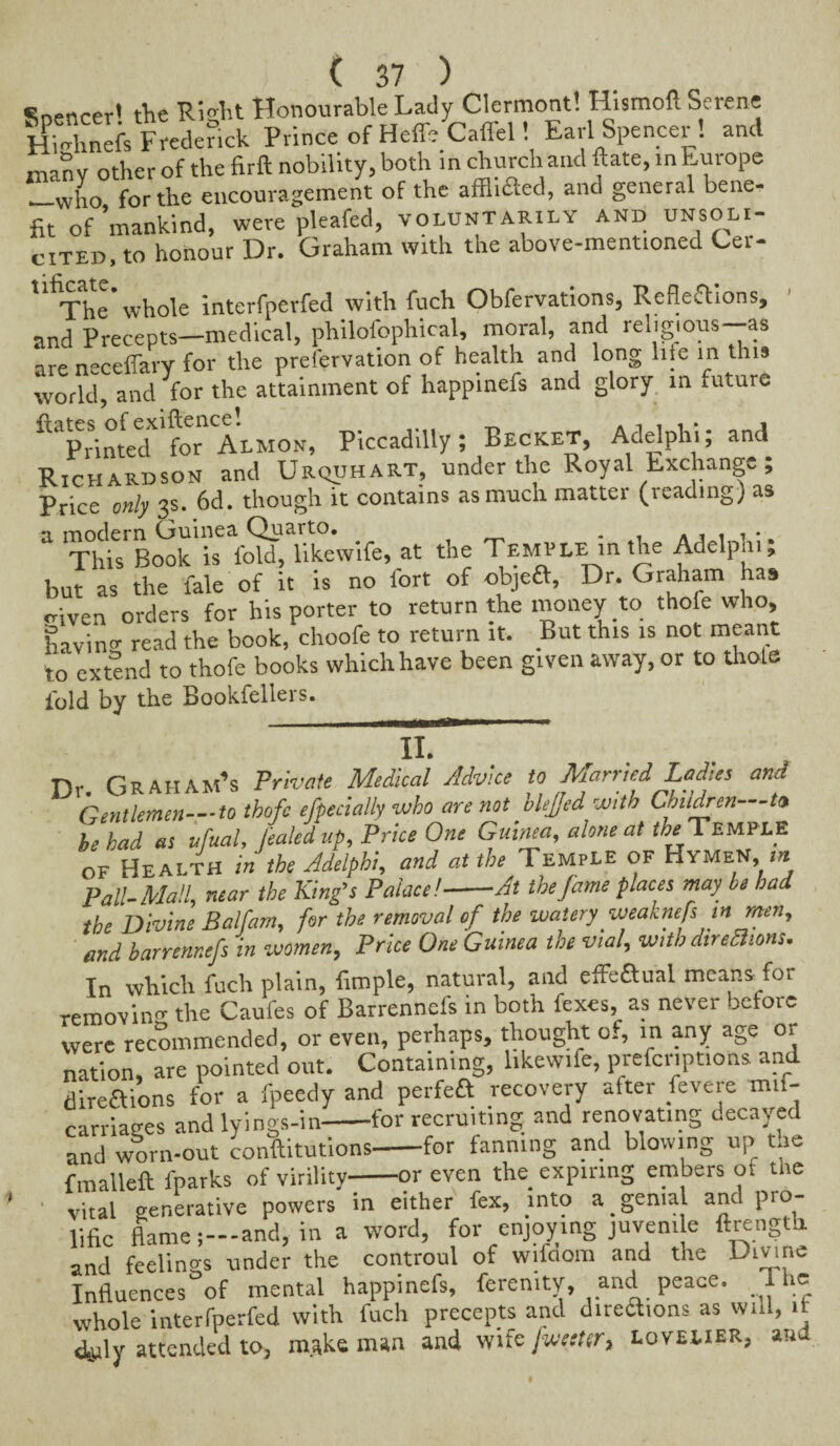 cnpnrPr1 tfie Right Honourable Lady Clermont! Hismoft Serene hihdinefs Frederick Prince of HeffeCaflel! Earl Spencer! and many other of the firft nobility, both in church and Rate, in Europe ._vvj10 for the encouragement of the afflifled, and general bene¬ fit of'mankind, were pleafed, voluntarily and unsoli¬ cited, to honour Dr. Graham with the above-mentioned Cer- % The* whole interfperfed with fuch Obfervations, Reflections, and Precepts—medical, philofephical, moral, and religions-*, are neceflarv for the preiervation of health and long hie in this world, and for the attainment of happinefs and glory in future ftaprintedX'for Almon, Piccadilly; Becket, Adelphi; and Richardson and Urquhart, under the Royal Exchange; Price only 3s. 6d. though it contains as much matter (reading) as a This' B^kis^f^hkewife, at the Temple in the Adelphi; but as the fale of it is no fort of objeft, Dr. Graham has criven orders for his porter to return the money to thole who, havino- read the book, choofe to return it. but this is not meant to extend to thofe books which have been given away, or to thole fold by the Bookfellers. II. Dr. Graham’s Private Medical Advice to Mamed Ladies and Gentlemen—to thofe efpecially who are not blejjed with Children to be had as ufual, fealed up. Price One Guinea, alone at the Temple of Health in the Adelphi, and at the Temple of Hymen, i« Pall-Mall, near the King’s Palace!-At the fame places may be bad the Divine Balfam, for the removal of the watery weaknefsin men, and harrennefs in women. Price One Guinea the vial, with direamns. In which fuch plain, Ample, natural, and effeaual means for removing the Caufes of Barrennels in both fexes, as never before were recommended, or even, perhaps, thought of, m any age or nation, are pointed out. Containing, likewife, prefcriptions and directions for a fpeedy and perfeft recovery after fevere mif- carriages andlyings-in-for recruiting and renovating decayed and worn-out conftitutions-for fanning and blowing up the fmalleft fparks of virility-or even the expiring embers ot me vital generative powers in either fex, into a genial and pro¬ lific flame;—and, in a word, for enjoying juvenile ftrengtb. and feelings under the controul of wifdom and the Divine Influences of mental happinefs, ferenity, and peace. The whole interfperfed with fuch precepts and direaions as will, it duly attended to, make man and wife [wetter, lovelier, and