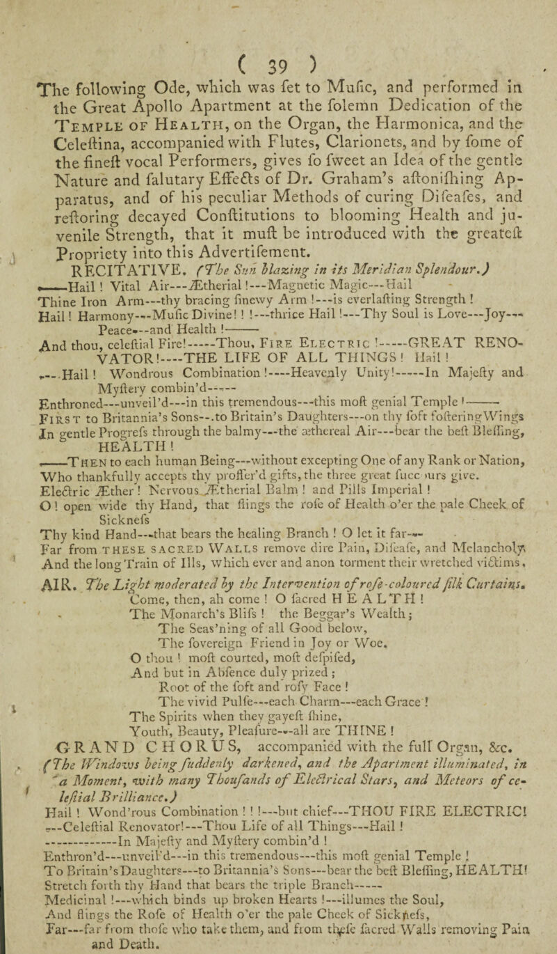 The following Ode, which was fet to Mufic, and performed in the Great Apollo Apartment at the folemn Dedication of the Temple of Health, on the Organ, the Harmonica, and the Celeftina, accompanied with Flutes, Clarionets, and by fome of the fineft vocal Performers, gives fo fweet an Idea of the gentle Nature and falutary EfFe&s of Dr. Graham’s aftonifhing Ap¬ paratus, and of his peculiar Methods of curing Difeafes, and refloring decayed Conftitutions to blooming Health and ju¬ venile Strength, that it muff be introduced with the greatefl: Propriety into this Advertifement. RECITATIVE. (The Sun Maxing in its Meridian Splendour.) •——Hail! Vital Air—iEtherial! — Magnetic Magic—Hail Thine Iron Arm—thy bracing finewy Arm ! —is everlafting Strength ! Hail! Harmony—Mufic Divine! ! !— thrice Hail!—Thy Soul is Love—Joy- Peace-—and Health !- And thou, celeftial Fire!-Thou, Fire Electric !.GREAT RENO¬ VATOR!—THE LIFE OF ALL THINGS! Hail! .— Hail! Wondrous Combination!-Heavenly Unity!-In Majcdy and Myftery combin’d— Enthroned—unveil’d—in this tremendous—-this mod genial Temple '- FlRS t to Britannia’s Sons--.to Britain’s Daughters—-on thy foft fofteringWings In o-entle Progrefs through the balmy—the ait he real Air-—bear the bed Bleffing, HEALTH! ,_Then to each human Being—without excepting One of any Rank or Nation, Who thankfully accepts thy proffer’d gifts, the three great fucc turs give. Ele£lric iEther ! Nervous iEtherial Balm ! and Pills Imperial ! O ! open wide thy Hand, that dings the rofe of Health o’er the pale Cheek of Sicknefs Thy kind Hand—-that bears the healing Branch ! O let it far— Far from these sacred Walls remove dire Pain, Difeafe, and Melancholy And the long Train of Ills, which ever and anon torment their wretched victims, AIR. The Light moderated by the Intervention of rofe coloured jilk Curtains• Come, then, ah come ! O facrcd HEALTH! ' - The Monarch’s Blifs ! the Beggar’s Wealth; The Seas’ning of all Good below, The fovereign Friend in Joy or Woe. O thou 1 mod courted, mod defpifed, And but in Abfence duly prized ; Root of the foft and rofy Face ! The vivid Pulfe—each Charm—each Grace ! The Spirits when thev gayed fhine, Youth, Beauty, Pleafure—all are THINE ! GRAND CHORUS, accompanied with the full’ Organ, &c. . (Ihe Windows being fuddenly darkened, and the Apartment illuminated, in 'a Moment, with many Lhoufancls of Llcftrical Stars, and Meteors of cc- lefiial Brilliance.) Flail ! Wond’rous Combination ! ! !—but chief—THOU FIRE ELECTRIC! r—Celedial Renovator!—Thou Life of all Things—Hail ! --In Majedy and Mydery combin’d ! Enthron’d—unveil-’d-—in this tremendous—this mod genial Temple l To Britain’s Daughters—to Britannia’s Sons—bear the bed Bleffing, HEALTH! Stretch forth thy Hand that bears the triple Branch- Medicinal !—which binds up broken Hearts .'—illumes the Soul, And flings the Rofe of Health o’er the pale Cheek of Sickjfiefs, Far-far from thofc who take them, and ftom tfyefe facred Wails removing Pain and Death.