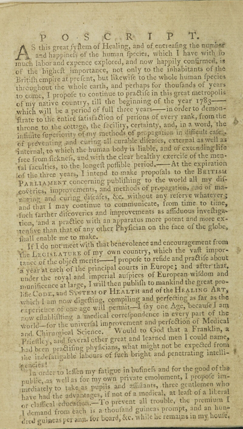 p o s C R I P T. S this great fy Hem of Healing, and of encreafing the numbfrf / and happinefs of the human fpecies, which I have with 10 much labor and expence explored, and now happily confirmed, is of the highefl importance, not only to the inhabitants of th6 Britifh empire at prefent, but likewise to the whole human fpecies throughout the whole earth, and perhaps for thoufands of years to come, I propofe to continue to pra&ife in this great metropolis of my native country, till the beginning of the year 1783-- which will be a period of full three years-in order to demon- tfrate to the entire iatisfa&ion of perlbns of every rank, from the throne to the cottage, the facility, certainty, and, in a word, the P«;dte furenontv of my methods of propagation in difficult caie. * of ffeveating and curing all curable difeaies, external as well « internal to which the human body is liable, and ox extending life free from ficknefs, and with the clear healthy cxercife of the men- tal faculties, to the longeft poffible period.-At the expiration of the three years, I intend to make propofals to the British Parliament concerning publifhing to the world all my dti- coveries, improvements, and methods of propagation, end of ma- .v p-incr and curing clifeales, kc. without any relerye whatever ; and that I may continue to communicate, from time to time, inch farther difeoveries and improvements as afliduous invemga- tion and a praftice with an apparatus more potent and more ex- tcnfive than that of any other Phyfician on the taco oi tne glooc, fnall enable me to make. If I do not meet with that benevolence and encouragement from the Legislature of my own country, which the vaft impor¬ tance of the objeft merits-1 propofe to refide and praftife about a veal-at each of the principal courts in Europe; and after that, under the roval and imperial aufpices of European wifdom and munificence at large, I will then pubhfii to mankind the great pro- lifieCoDE, and System of Health and ot the Hkali.. g /iRt, which 1 am now digefting, compiling and perfecting as far as the experience of one age will permit—I lay one Age, becaule I am now eftabliflting a medical correfpondence in every part of the ■\Vorlcl_for the univerlal improvement and peifcchon of Medical and Chirureioal Science. Would to God that a Franklin, a Pfieftlev, and feveral ether great and learned men I could name, had been praffiimg phyficians, what might not be expeAed ironi ihe indefatigable labours of fuch bright and penetiating mtcllt- 11 in order to leffcn my fatigue inbufinefs and for the good oftha onHic,.as well as for my own private emolument, I propoie im¬ mediately to take as pupils and affiftanrs, three gentlemen who have had7the advantages, if not of a medical, at leaft ol a literal or claffical education.—I'o prevent all trouble, the piemnim I I demand from each is a thoufand guineas prompt, and an hun- died guineas per anp. for board, &c. while ,ie remains in my houle.