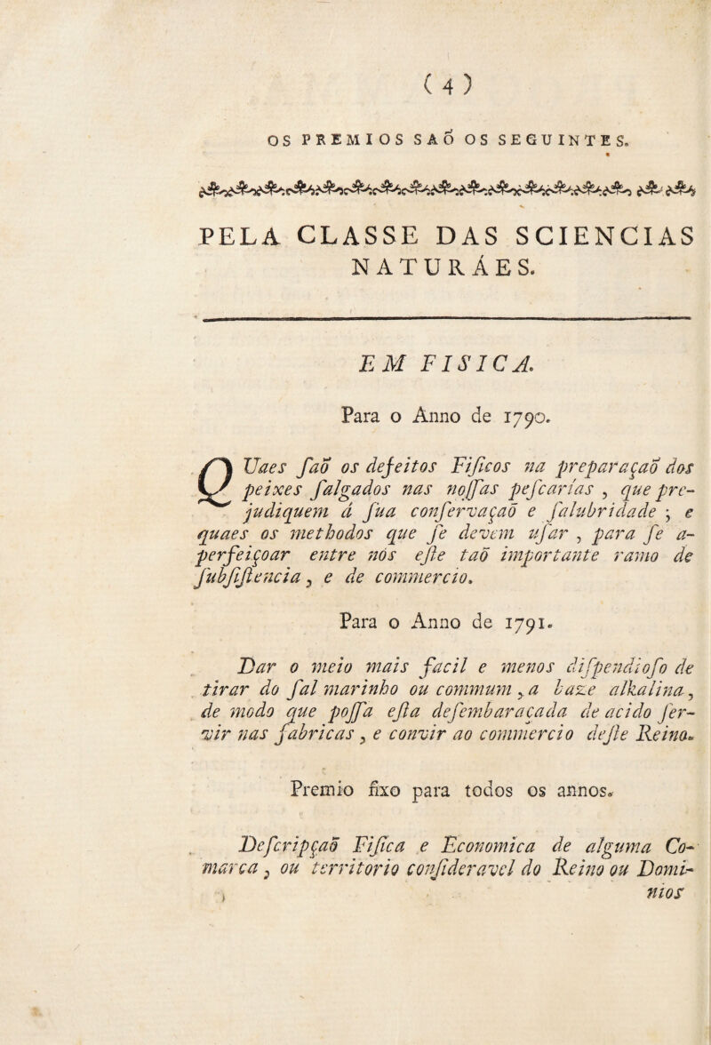 PELA CLASSE DAS SCIENCIAS NATURÁES. EM FÍSICA. Para o Anno de 1790, f^% Uaes fao os defeitos Fificos na preparaçao dos peixes falgados nas nojfas pefcarías , que pre¬ judiquem d fua confervaçaõ e falubridade ; e quaes os methodos que fe devem ufar , para fe a- perfeiçoar entre 7tós efte tab importante ramo de fubjijiencia 3 e de commercio. Para o Anno de 1791* Dar 0 meio mais fácil e menos âifpendiofo de tirar do fal marinho ou commum y a haze alkalina 3 de modo que pojfa ejla defembaracada de acido fer¬ ie ir nas fabricas y e convir ao commercio dejie Reino* Prêmio fixo para todos os annos» DefcripçaÕ Fifica e Economica de alguma Co¬ marca 2 ou território conjlderavel do Reino ou Domi- , mos'