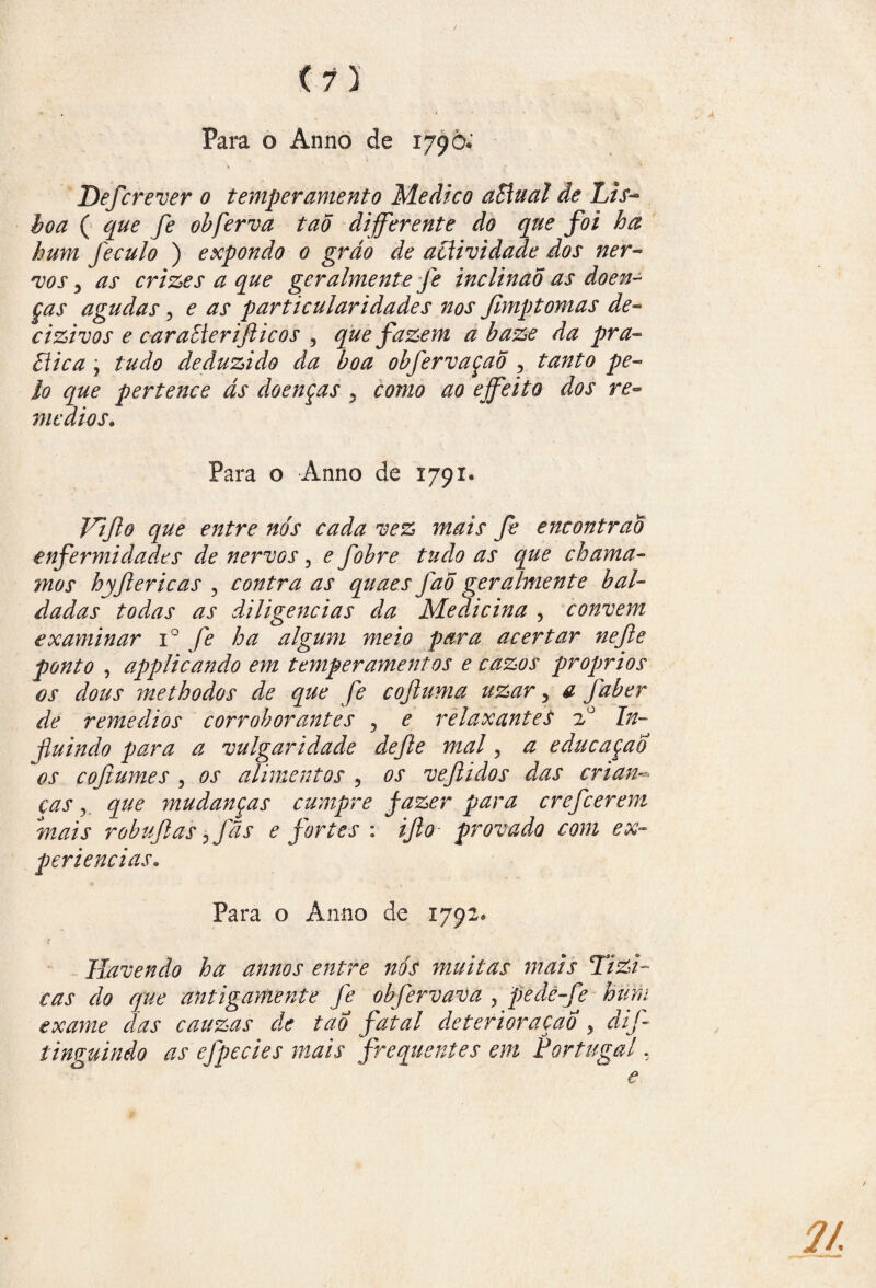 <7) Para o Ánno de 179Ò. Defcrever 0 temperamento Medico aBual de Lis- $0# ( obferva tao diferente do que foi ha hum feculo ) expondo 0 grão de actividade dos ner¬ vos y as crizes a que gcralmente fe inclinad as doen¬ ças agudas , e as particularidades nos fimptomas de- cizivos e caraElerifticos , que fazem a baze da pra- Eiica j /W0 deduzido da boa obfervaçaõ ? tanto pe¬ lo que pertence ás doenças 5 £W2<? ejfeito dos re¬ médios. Para o Anno de 1791* Vijlo que entre nós cada vez mais fe encontrão enfermidades de nervos, e fobre tudo as que chama- mor hyjlericas , contra as quaes fao geralmente bal¬ dadas todas as diligencias da Medicina , convem examinar i° fe ha algum meio para acertar nejie ponto , appliçando em temperamentos e cazos proprios os dous methodos de que fe coftuma uzar 5 a faber de remédios corroborantes , e relaxantes 20 In¬ fluindo para a vulgaridade dejle mal , a educaçao os cojiumes , os alimentos , os veftidos das crian~ ças que mudanças cumpre fazer para crefcerem mais robujlas yfãs e fortes : ijlo provado com ex¬ periências. Para o Anno de 1792. Havendo ha annos entre nós muitas mais Tizi- cas do que antigamente fe obfervava y pedè-fe hum exame das cauzas de tao fatal deterioração , dif tinguindo as efpecies mais frequentes em Portugal, e