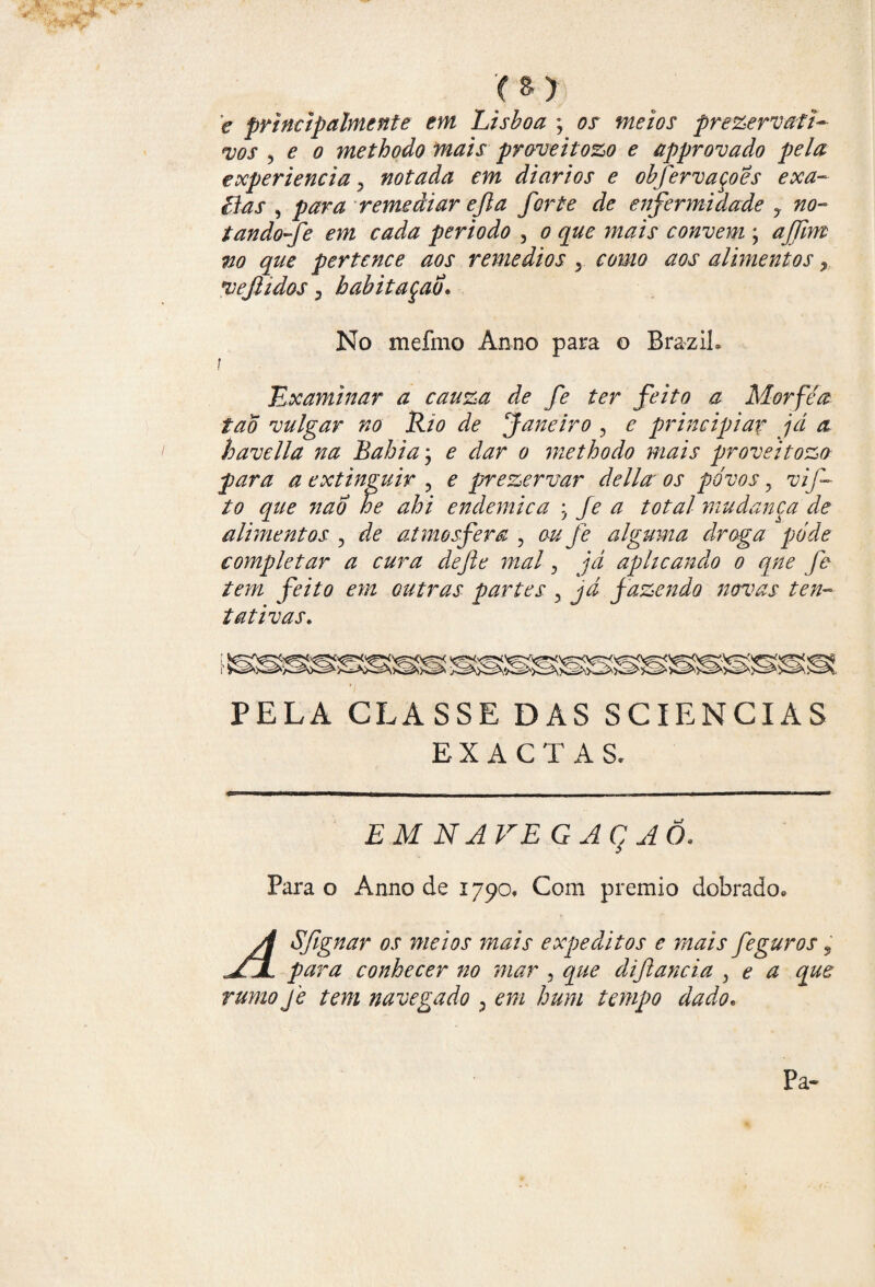 e principalmente em Lisboa ; 0X prezervafi- <vos , £ 0 methodo mais proveitozo e approvado pela experiencia y notada em diários e obfervaçoes exa- cias , remediar ejla forte de enfermidade y no- tandofe em cada per iodo , 0 convem ; no que pertence aos remedios , como aos alhnentos, ve fidos y babitaçao No mefino Anno para o BraziL ! Examinar a cauza de fe ter feito a Morféa tao vulgar no Rio de Janeiro , e principiar já a havella na Rabia, e dar o methodo mais proveitozo para a extinguir , e prezervar delia os povos y vif- to que 7tao he ahi endemica ; Je a total mudança de alimentos , de atmosfera , ou fe alguma droga pode completar a cura de fie mal, já aplicando o qne fe tem feito em outras partes y já fazendo novas ten¬ tativas• PELA CLASSE DAS SCIENCIAS EXACTAS. EM NAVEGAq AO. Para o Anno de 1790, Com prêmio dobrado. A Sfignar os meios mais expeditos e mais feguros, ^JL para conhecer no mar 5 que diftancia , e a que rumo je tem navegado , em hum tempo dado. Pa-