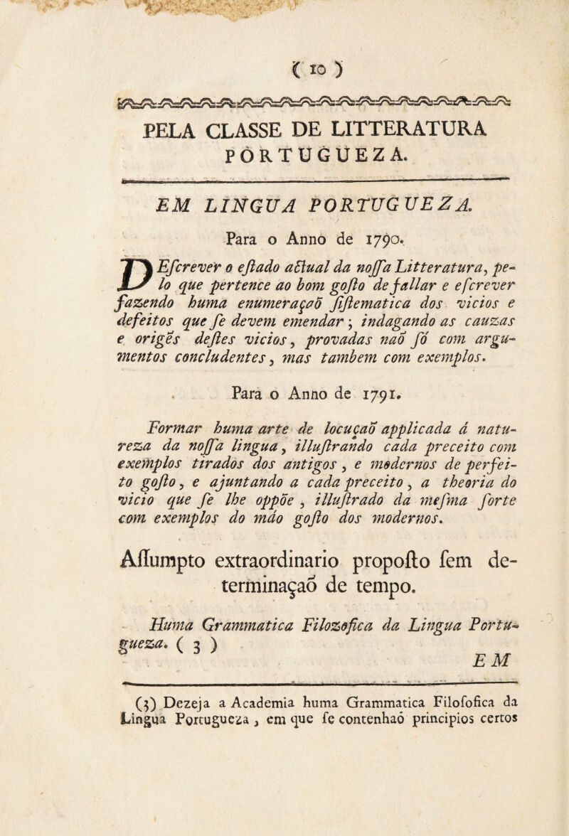 PELA CLASSE DE LITTERATURA PORTÜGUEZA, EM LÍNGUA PORTÜGUEZA. Para o Ânno de 1790. T\ Efcrever o eftado aStual da noffa Litteratura, pe- MS lo que pertence ao bom gofto de jaliar e efcrever fazendo huma enumeração ftftematica dos vicios e defeitos que fe devem emendar; indagando as cauzas e origes deftes vicios 5 provadas nao fó com argu¬ mentos concludentes 3 mas também com exemplos. Para o Ânno de 1791, Formar huma arte de locução applicada á natu¬ reza da noffa lingua > illujlrando cada preceito com exemplos tirados dos antigos 3 e modernos de perfei- to gofto 3 e ajuntando a cada preceito, a theoria do vicio que fe lhe oppoe 3 illuftrado da mefma forte com exemplos do mdo gofto dos modernos. Allumpto extraordinário propoílo fem de¬ terminação de tempo. Numa Grammatica Filozofica da Lingua Per tu* mieza. ( 2 ) ° k 3 J EM (5) Dezeja a Academia huma Grammatica Filoíbfica da Lingua Pgrtugueza 3 em que fe contenhaó princípios certos