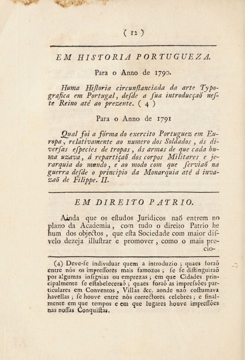 EM HISTORIA PORTUGUEZA. Para o Anno de 1790. Huma Hifioria c ir cun flanei ada da arte Typo- grafica em Portugal 5 defde a fua introducçao nef- te Remo até ao prezente. ( 4 ) Para o Anno de 1791 Qual foi a forma do exercito Portuguez em Eu¬ ropa ? relativamente ao numero dos Soldados , ás di- verfas efpecies de tropas, ás armas de que cada hu- ma uzava 5 á repartição dos corpos Militares e je¬ rarquia do mundo , e ao modo com que ferviao na guerra defde 0 principio da Monarquia até á inva- %ao de Filippe. II, EM DIREITO P ATRIO. Ainda que os eítudos Juridicos nao entrem no plano da Academia, com tudo o direito Pátrio iie lium dos objeftos , que efta Sociedade com maior dif- velo dezeja illuítrar e promover 5 como o mais pre- cio- (4) Deve-fe individuar quem a introduzio ; quaes íoraò entre nós os ímpreíTores mais famozos ; fe fe diftinguiraó por algumas infignias ou emprezas ; em que Cidades prin¬ cipalmente fe eftabeleceraõ ; quaes foraó as imprefsóes par¬ ticulares em Conventos , Villas 8cc. aonde nao coíhimava liavellas ; fe houve entre nós correólores celebres j e íinal- mente em que tempos e ctn que lugares houve impreíTões nas noíTas Conqui£tase