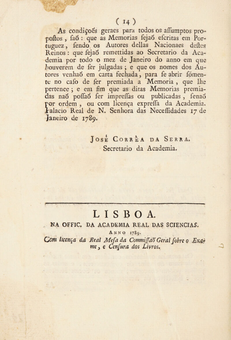 Ás condiçoes geraes para todos os aíTumptos pro- poftos 5 fao : que as Memórias fejao efcritas em Por- íuguezj fendo os Autores delias Nacionaes deftes Reinos : que fejaó remettidas ao Secretario da Aca¬ demia por todo o mez de Janeiro do anno em que houverem de fer julgadas ; e que os nomes dos Au¬ tores venhao em carta fechada, para fe abrir fomen¬ te no cafo de fer premiada a Memória , que lhe pertence ; e em fim que as ditas Memórias premia¬ das nao poífaó fer impreífas ou publicadas , fenao Íor ordem , ou com licença expreífa da Academia» alacio Real de N« Senhora das Neceífidades 17 de Janeiro de 178^ Jose Corrêa dâ Serra» Secretario da Academia. LISBOA. NA OFFIC. DA ACADEMIA REAL DAS SCIENCIAS. Anno 1789. Com licença da Real Mefa da Commijfaõ Geral fobre 0 Exa* me $ e Cenfura dos Livros.