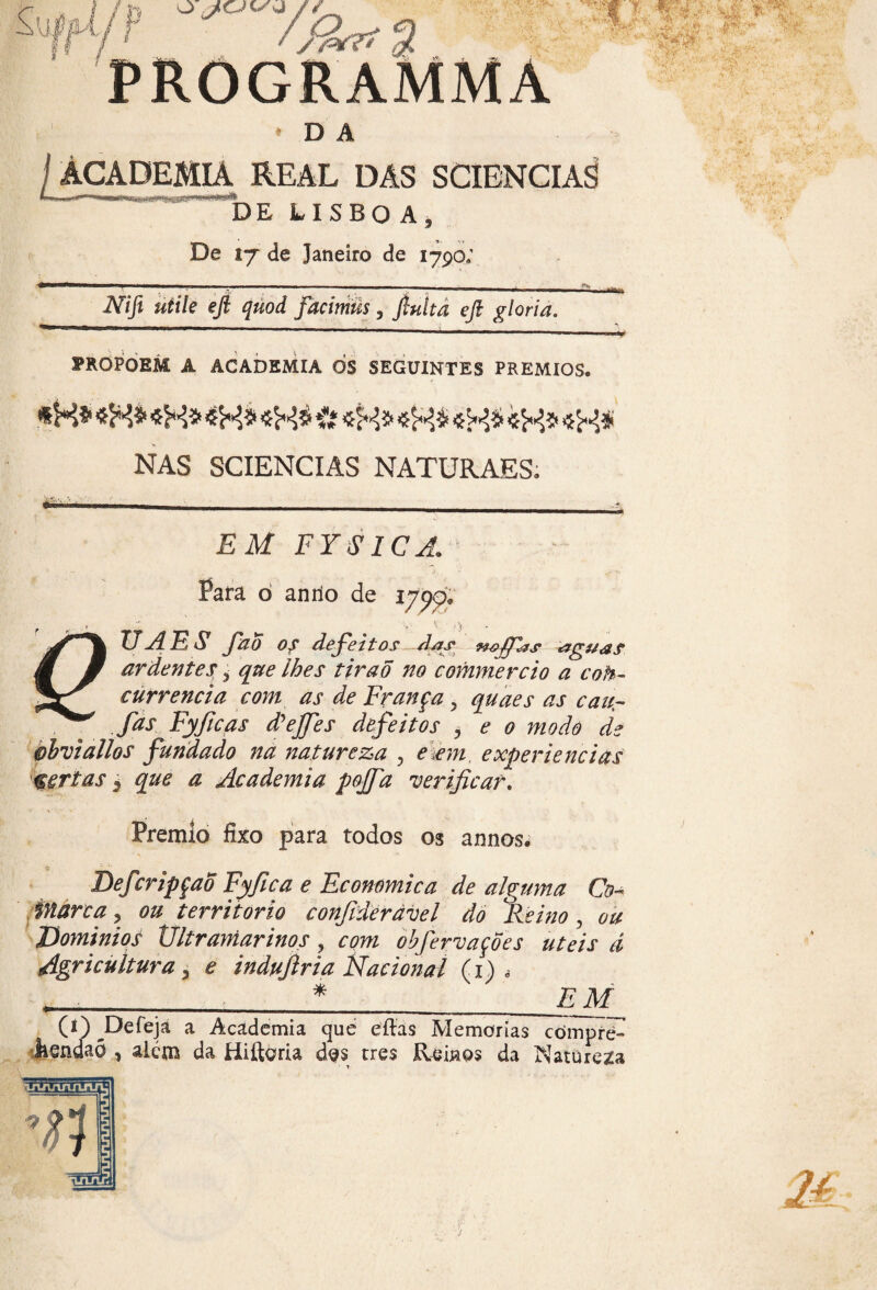 c ]fr; / % PROGRAMMA D A EMIÁ REAL DAS SCIENCIAS DE LISBOA, De 17 de Janeiro de 1790: Nifi utile efi quod facimüs, finita efi gloria. PROPOEM A ACADEMIA OS SEGUINTES PRÊMIOS. «H* «K* «H* «H* * «fc* «&í «K* «K* «H# NAS SCIENCIAS NATURAES. T ^ * U»3r • E M FYS1CA. Para ó anno de 1700. L ' > ; 4 • TJA E Sl fao 0s defeitos da& Aigu&s ardentes i que lhes tiraõ no commercio a cob- currencia com as de França y quaes as caur fas Fyficas djejfes defeitos , e o modo de ohvtallos fundado na natureza , e .em experiencias certas $ que a Academia pojfa verificar. Prêmio fixo para todos os annos. o «bíL Defcripçaõ Fyfica e Ecommica de alguma Co¬ marca, ou território confideràvel do Reino , ou Domínios Ultramarinos, com obfervações uteis á Agricultura, e indujlria Nacional Ci) , __ *_ EM (i)_Defeja a Academia qué eftas Memórias cómpre- àendaó , alem da Hifteria des tres Reinos da Natureza mgr.,