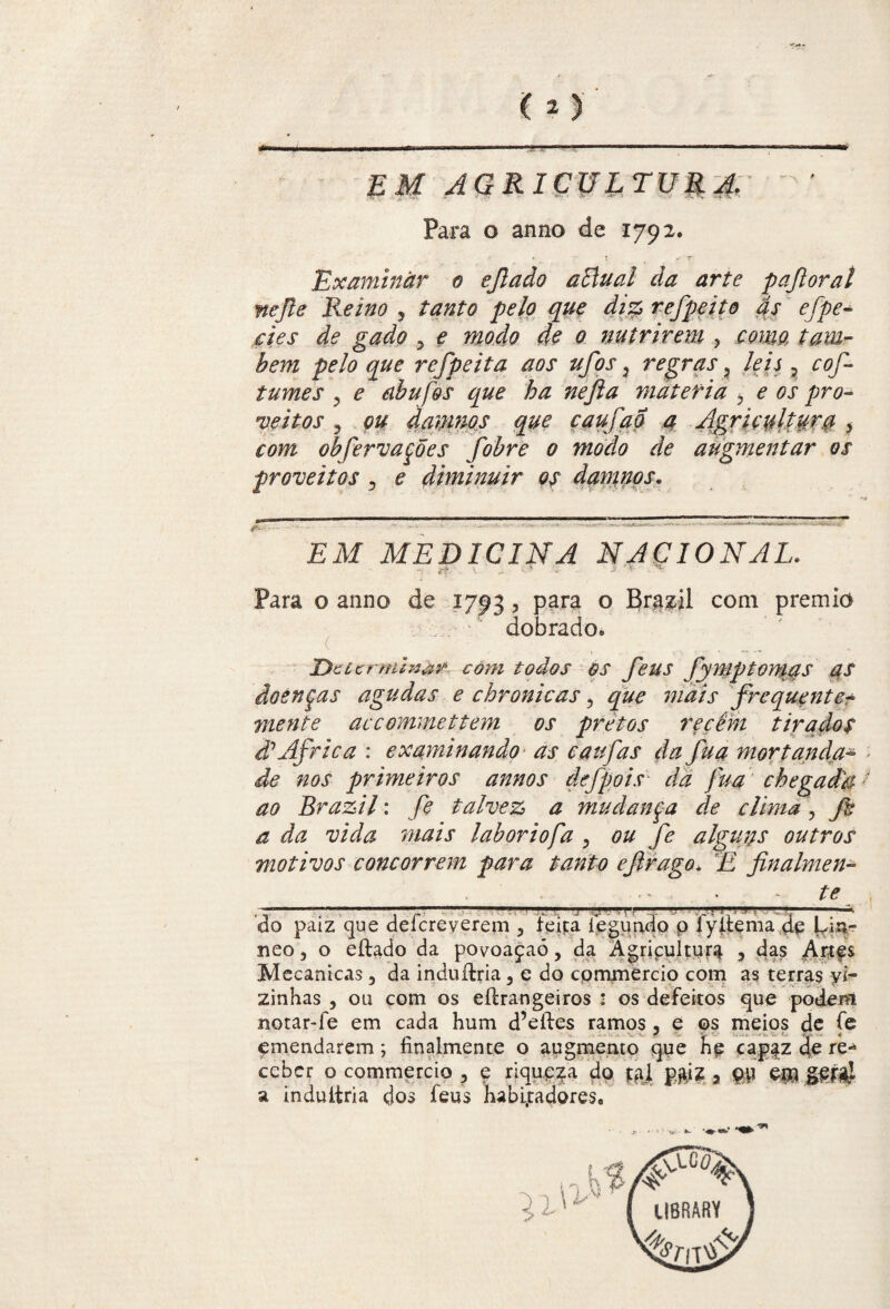 EM AGRICULTURA. Para o anno de 1792. ! < r Examinar 0 ejlado aElual da arte pajloraí nefte Reino , tanto pelo que diz refpeito ás efpe- <$£ .gWtf 5 ^ ^ 0 nutrirem , ref peita aos ufos ? regras ? Ze/j ? cof tumes 5 ^ abufos que ha nefia matéria ? ^ 0j* veitos ? 0# damnos que caufao a Agricultora > com obfervaçoes fobre 0 modo de augmentar os proveitos , e diminuir os damnos. EM MEDICINA NACIONAL. ■tf ■ - * > Para o anno de 1793, para o Brazil com prêmio _ ' dobrado» tDcicrmi?uTifi com todos os feus fymptomas as doenças agudas e chronicas, jró/V frequente* mente accommettem os pretos recém tirados d1 África : examinando as caufias da fua mortanda- de nos primeiros annos defpois da fua chegadaJ ao Brazil: fe talvez a mudança de clima \ fie a da vida mais laboriofa P ou fe alguns outros motivos concorrem para tanto eftrago, £ finalmen¬ te do paiz que deícreverem 5 feíçá iegundo p fyllema de Un- neo, o eftado da povoaçaõ, da Agricultura y das Artes Mecanicas 3 da induítria, e do cpmjnércio com as terras yi- zinhas , ou com os eílrangeiros : os defeitos que podem notar-fe em cada hum d’eíles ramos, e os meios dc fe emendarem; íinalmente o augmeruo que he capaz de re¬ ceber o commercio ? e riqueza do |*vl p;iz, p# e$l g| * a induítria dos feus habl,tadores8 li'