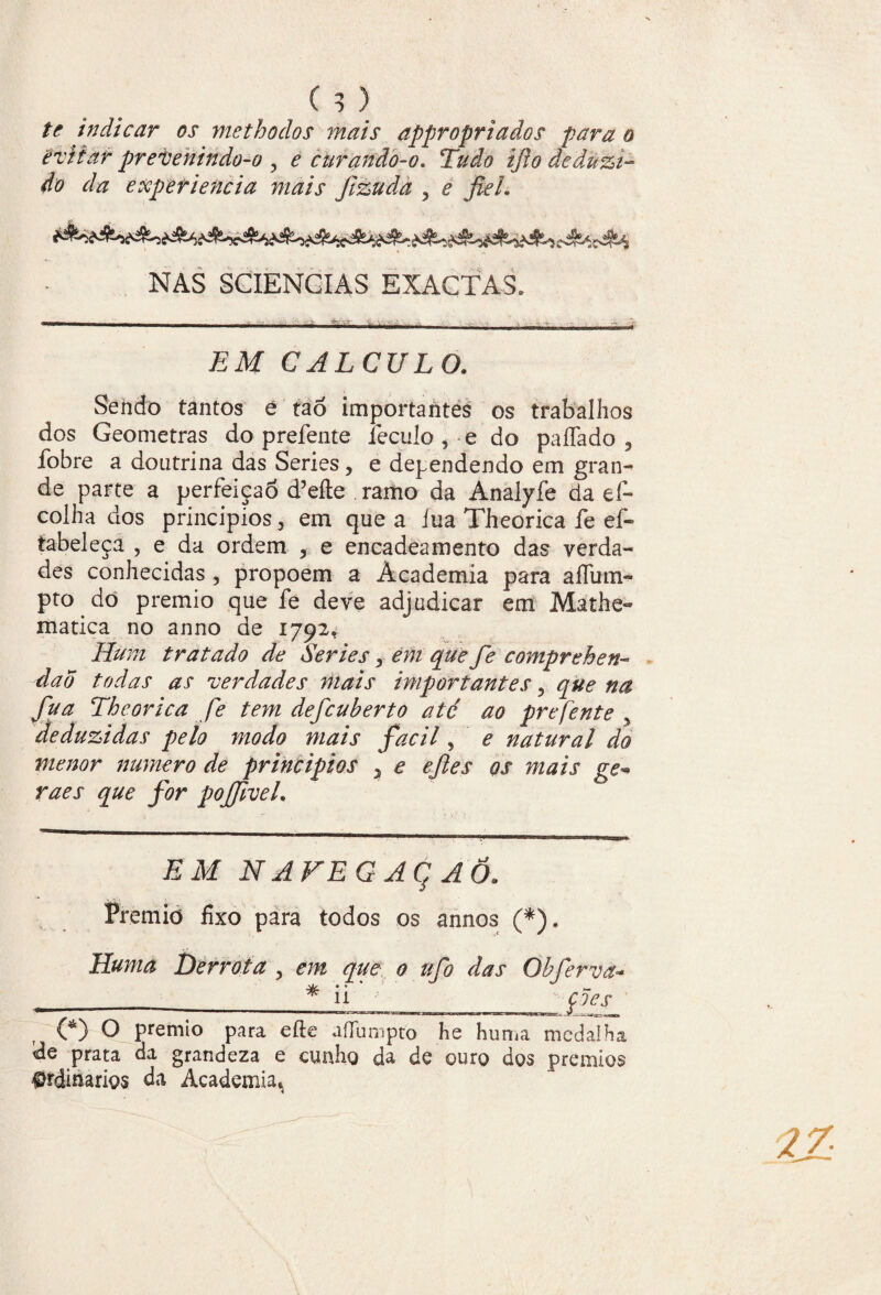 te indicar os methodos mais appropriados para o evitar prevenindo-o , e curanão-o* Tudo ijlo deduzi¬ do da experiencia mais fizuda 5 e fiel. NAS SCIENGIAS EXACTAS. ■— - ■ .. ,ii, -- EM CALCULO. Sendo tantos e taó importantes os trabalhos dos Geometras do prefente íeculo , e do paffado , fobre a doutrina das Series ? e dependendo em gran¬ de parte a perfeição d’eíte ramo da Analyfe da ef- colha dos princípios 3 em que a íua Theorica fe ef- íabeleça , e da ordem , e encadeamento das verda¬ des conhecidas , propoem a Academia para alíum- pto do prémio que fe deve adjudicar em Mathe- matica no anno de 1792. Hum tratado de Series > em que fe comprehen- daÕ todas as verdades mais importantes 5 que na fu a Theorica fe tem defeuberto até ao prefente y deduzidas pelo modo mais facil, e natural do menor numero de princípios 5 e efies os mais ge* raes que for pojfivel. EM NAVEGAÇÃO. Prémio fixo para todos os annos (*). Huma Derrota , em que 0 tifo das Qbferva* (*) O prémio para efte aíTumpto he huma medalha de prata da grandeza e cunho da de ouro dos prémios Ordinários da Academia*