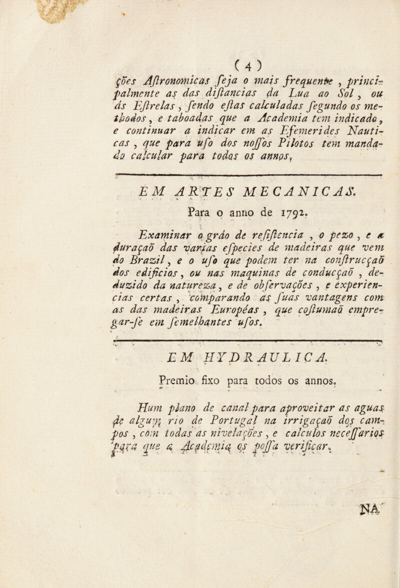 çdes Afironomicas feja o mais frequente , princi- palmcnte as das difiancias d# Lua ao Sol 3 ou as LJlrelas 3 fendo eftas cahuladas fegundo os me- tbodos, e taboadas que a Academia tem indicado, e continuar a indicar em as Efemerides Náuti¬ cas ? que para ufo dos nojfos Pilotos tem manda- da calcular para todos os annçsr '--—— >— -—--—-— -- EM ARTES MECÂNICAS. , C 1 * •:*. v *' . . v Para o anno de 1792» i , Examinar o grão de refificncia , 0 pezo , e a duraçao das varias efpecies de madeiras que vem do Brazil ? e 0 ufo que podem ter na conftrucçad dos edificias, ou nas maquinas de çonducçaõ , de¬ duzido da natureza, e de obfervaçÔes ? e experiên¬ cias certas , comparando as fuas vantagens com as das madeiras Européas , que cojlumaõ. empre- garfe em femelbantes ufios. í. ; »«,. * ■- ' 4 V EM HYDRAULICA. ■* 4. T « Prêmio fixo para todos os annos» Hum plano de canal para aproveitar as aguas alguffi rio de Portugal na irrigaçaõ dqs cam¬ pos , com todas as nivelardes , ? cálculos neceJfariQS qu% d Acfdfmiq qs pojfa verificar» JÍA'