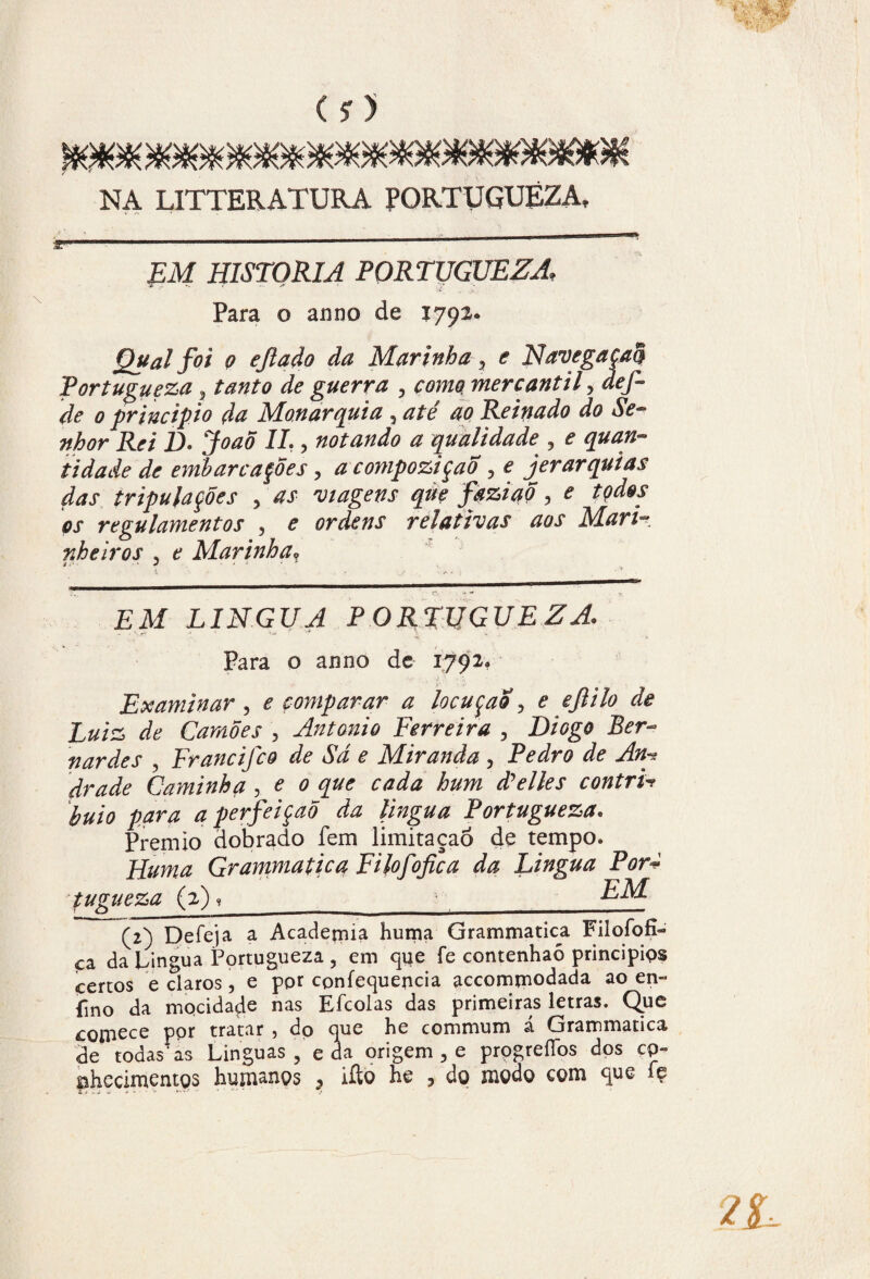 NA LITTER ATURA PORTUGUEZA, EM HISTORIA PORTUGUEZA. ¥ ... /r * **• Para o anno de 1793* Qual foi 0 efiado da Marinha 5 e Navegaça® Portugueza, tanto de guerra , mercantil, áe/- z/e 0 principio da Monarquia , zz/e ao Reinado do Se¬ nhor Rei D. I/?) notando a qualidade , e quan¬ tidade de embarcações 3 zz compoziçao, e jerarquias das tripulações , ^ viagens qúç faziaõ , e tçdos os regulamentos , e ordens relativas aos Mari-? nheiros 3 e Marinha? i • v ■ a . .} • ” £M LÍNGUA PORTUGUEZA, Para o anno de 1792» Examinar , e comparar a locução 3 <? eflilo de Luiz de Camões , Antanio Ferreira , D/^ fiardes , Francifco de Sá e Miranda , Pedro de Anh? Caminha , * 0 zpe ^Wzz hum d^elies contrL buio para a perfeição da língua Portugueza. Prêmio dobrado fem limitaçaõ de tempo. FLuma Grammatica Filofofica da Lingua Por+ tugueza (2),_ (2) Deíeja a Academia huma Grammatica Filofofi- ça da Lingua Portugueza, em que fe contenhaõ principips certos e claros, e pot cpnfequencia accommodada ao en~ fino da mocidade nas Efcolas das primeiras letras. Que £0iriece por tratar , dp que he commum á Grammatica de todas'as Linguas , e da origem , e progrefibs dos cp~ fâhecimentQS huniançs , iílo Ee 9 do modo com que íç