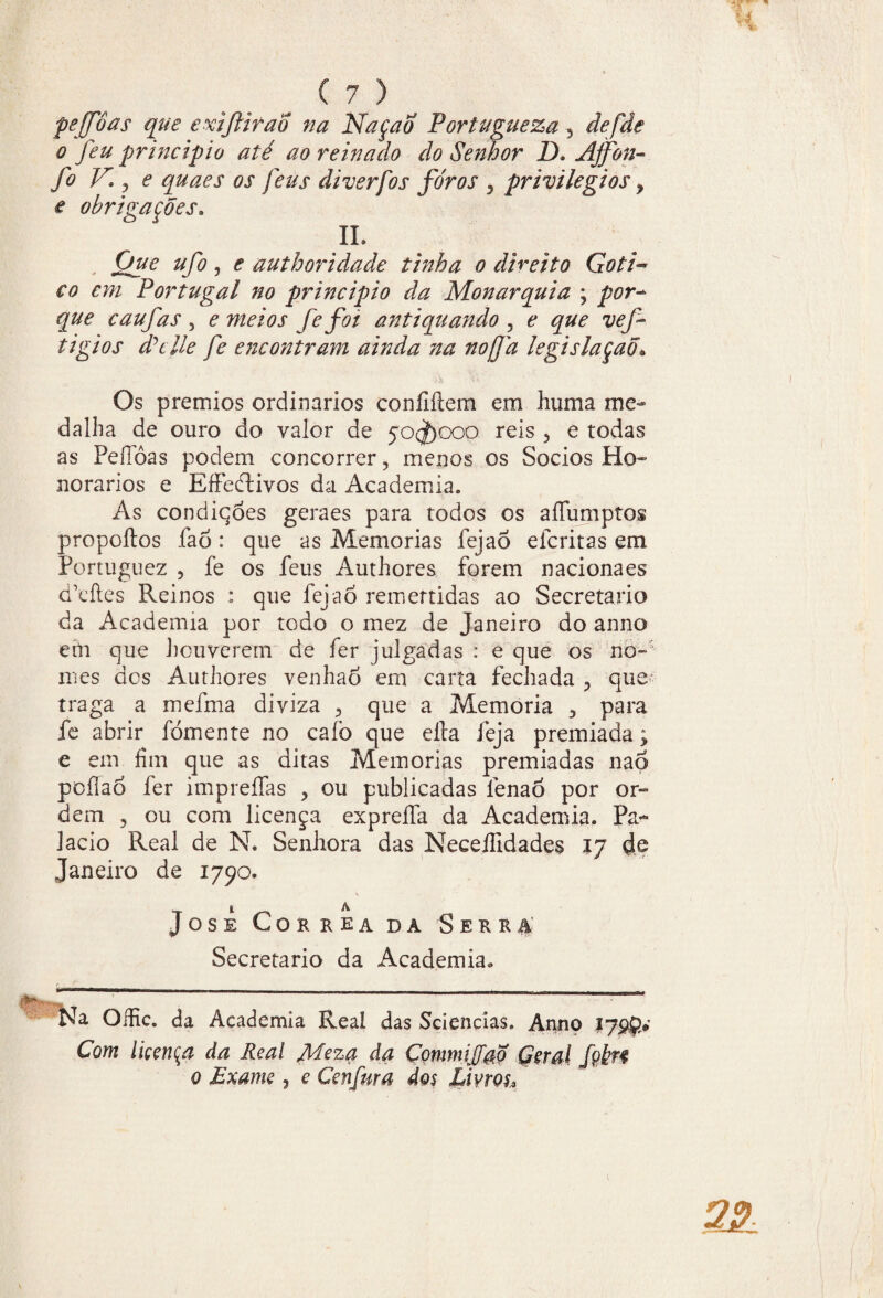 peffôas que exifliraÕ na NaçaÕ Portugueza 5 defde o feu principio até ao reinado do Senhor D. Affon- fo V. , e quaes os feus diverfos foros , privilégios > e obrigações. IL Que ufo , e authoridade tinha o direito Goti~ €o em Portugal no principio da Monarquia ; por- que caufas , e meios fe foi antiquando , e que vef tigios dhlle fe encontram ainda na noffd legislaçaõ* Os prêmios ordinários confíítem em huma me¬ dalha de ouro do valor de 50^)000 reis , e todas as PeíTóas podem concorrer, menos os Socios Ho¬ norários e Effeftivos da Academia. As condiqóes geraes para todos os aíTumptos propoílos faõ : que as Memórias fejaÓ efcritas em Portuguez ? fe os feus Authores forem nacionaes deftes Reinos : que fejaò remertidas ao Secretario da Academia por todo o mez de Janeiro do anno em que houverem de fer julgadas : e que os no-' mes des Authores venhaò em carta fechada P que traga a mefma diviza 3 que a Memória para fe abrir fomente no caíò que eíla feja premiada; e em fim que as ditas Memórias premiadas naó pcílaõ fer impreífas , ou publicadas fenao por or¬ dem 3 ou com licença expreífa da Academia. Pa- lacio Real de N. Senhora das Neceífidades 17 de Janeiro de 1790» JOSE CORRÊA DA SERRA' Secretario da Academia. Na Oífic. da Academia Real das Sciencias. Anno 17 Com liççnça da Real Meza da ÇommiJfaÕ Girai fçkfi 0 Exame ? e Cenfura dos Livros* 22 c 1 tm »