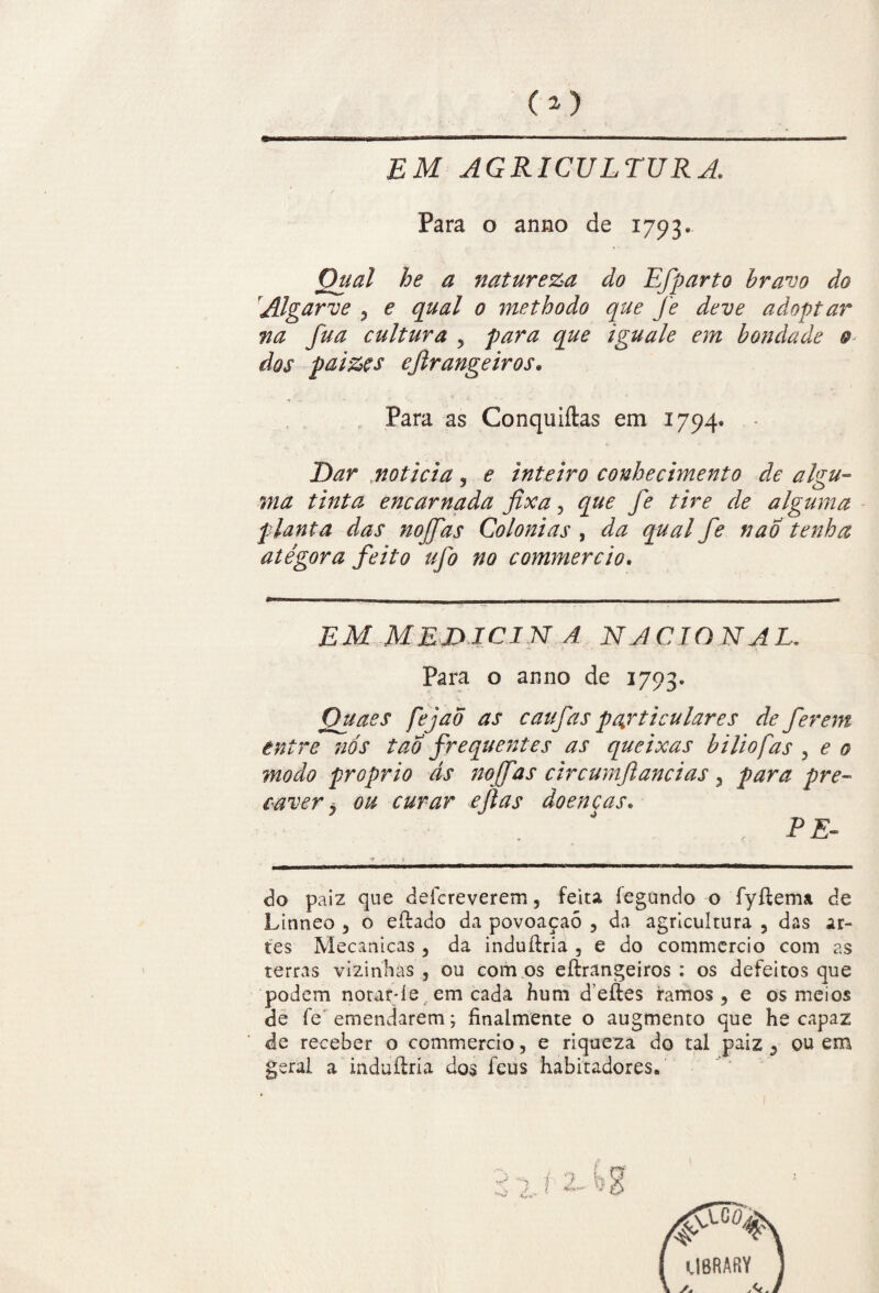 EM AGRICULTURA, Para o anno de 1793. Qual he a natureza do Efparto bravo do Algarve , e qual 0 me th 0 do que fe deve adoptar na fua cultura , para que iguale em bondade 0 dos paizçs ejlrangeiros. Para as Conquiítas em 1794. Dar noticia, e inteiro conhecimento de algu¬ ma tinta encarnada fixa, que fe tire de alguma planta das no ff as Colonias , da qual fe nao tenha atégora feito ufo no commercio. EM MEDJCIN A NACIONAL. Para o anno de 1793. Quaes fejao as caufas particulares de ferem entre nós tão frequentes as queixas biliofas , e 0 modo proprio ás noffas circumftancias 3 para pre¬ caver j ou curar eftas doenças. PE¬ do paiz que deícreverem, feita íegundo o fyftema de Linneo , o eílado da povoaçaò , da agricultura , das ar¬ tes Mecanicas , da induílria , e do commcrcio com as terras vizinhas, ou cornos eftrangeiros : os defeitos que podem notar* le em cadá hum deftes ramos, e os meios de fe emendarem; finalmente o augmento que he capaz de receber o commercio, e riqueza do tal paiz , ou em geral a mduítria dos feus habitadores.