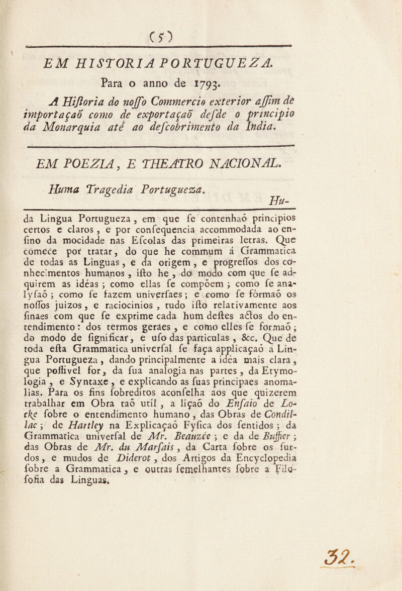 EM HISTORIA PORTUGUEZA, Para o anno de 1793* A Hijloria do nojjb Commercio exterior ajjim dê importação como de exportaçaõ defde 0 principio da Monarquia até ao defcobrimento da índia. EM POEZIA, E THE ATRO NACIONAL. Huma Tragédia Portugueza. _ Hu~ da Lingua Portugueza , em que fe contenhaó princípios certos e claros , e por confequencia accommodada ao en- fino da mocidade nas Efcolas das primeiras letras. Que comece por tratar, do que he commum á Grammatica de todas as Linguas, e da origem , e progreffos dos co¬ nhecimentos humanos , iiio he , do modo com que fe ad¬ quirem as ideas ; como ellas fe compõem ; como fe ana- lyfaó ; como fe fazem univerfaes; e como fe fòrmaõ os noífos juízos, e raciocínios, tudo iíto relativamente aos finaes com que fe exprime cada hum deíles aõlos do en¬ tendimento : dos termos geraes , e como elles fe formão; do modo de fignificar, e ufo das partículas , &c. Quede toda eíta Grammatica univerfal fe faça applicaçaó a Lín¬ gua Portugueza , dando principalmente a idéa mais clara , que pollivel for, da fua analogia nas partes, da Etymo- logia , e Syntaxe , e explicando as fuas principaes anoma¬ lias. Para os fins íobreditos aconfelha aos que quizerem trabalhar em Obra taõ util , a liçaõ do Enfaio de Lo* ckc fobre o entendimento humano , das Obras de Condil- lac y de Hartley na Explicaçaó Fyfica dos fentidos ; da Grammatica univerfal de Mr. Beauzée ; e da de Bujfier ; das Obras de Air. du Alarfais , da Carta fobre os fur- dos, e mudos de Diderot, dos Artigos da Encyclopedia fobre a Grammatica, e outras femelhames fobre a Filo- fofia das Linguas,