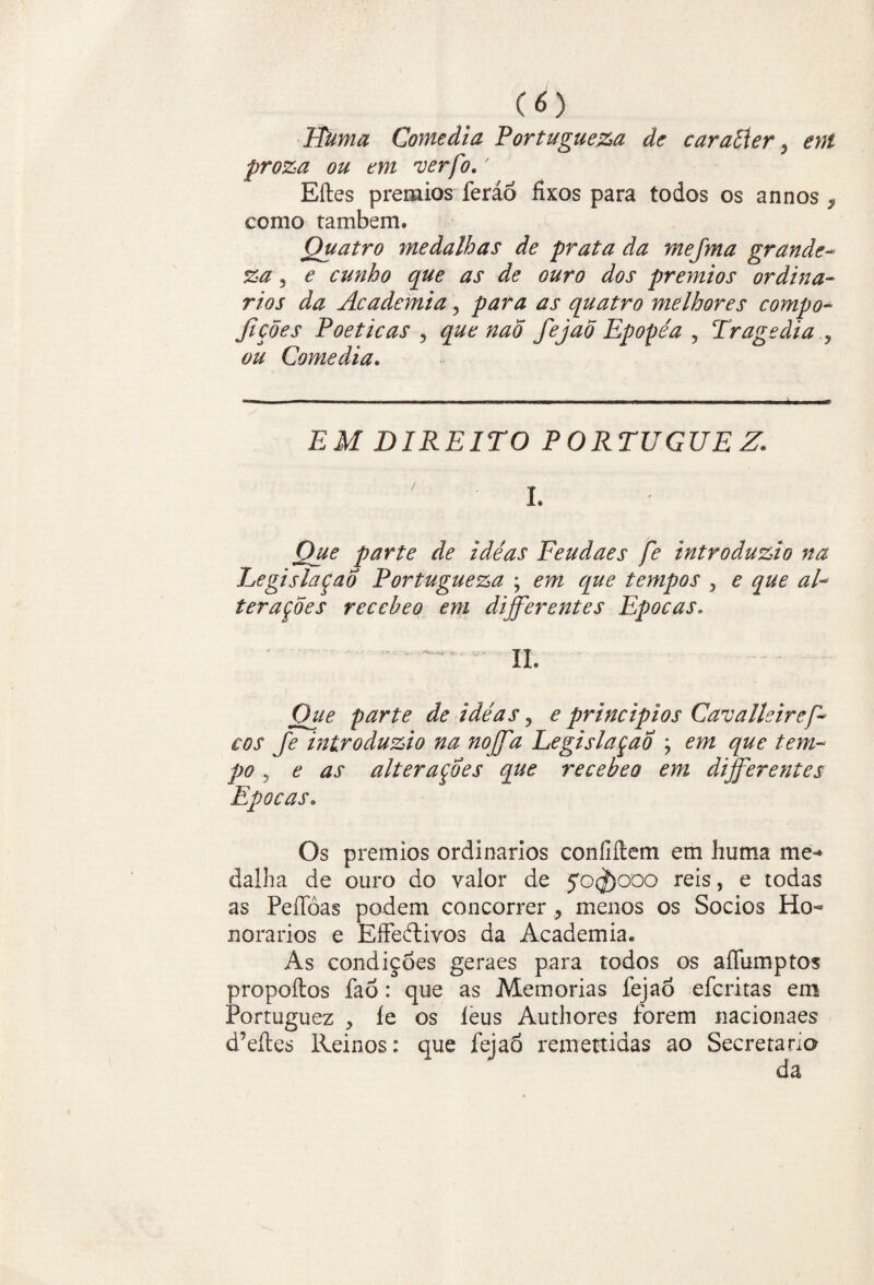 CO Huma Comedia Portugueza de caraíler 5 ent proza ou em verfo.' Eftes prêmios feráó fixos para todos os annos 9 como também» Quatro medalhas de prata da mejma grande- %a, e cunho que as de ouro dos prêmios ordiná¬ rios da Academia, para as quatro melhores compo- fições Poéticas , que naõ fejao Epopéa , Tragédia , ## Comedia. EM DIREITO P 0RTUGUE Z* * ' L Que parte de idéas Feudaes fe introduzia na Legislação Portugueza ; m tempos , * <2/-* teraçoes receheo em differentes Épocas. • - II. Que parte de idéas , ^ princípios Cavalkirep* cos fe introduzio na no ff a Legislação \ em que tem¬ po y e as alterações que recebe o em differentes Épocas. Os prêmios ordinários coníiítem em huma me-* dalha de ouro do valor de $o$)coo reis, e todas as Peífòas podem concorrer > menos os Socios Ho¬ norários e EíFedtivos da Academia. As condiçòes geraes para todos os aíTumptos propoftos faõ: que as Memórias fejao efcritas em Portuguez , íe os leus Au th ores forem nacionaes d’eftes Reinos: que fejao remettidas ao Secretario da