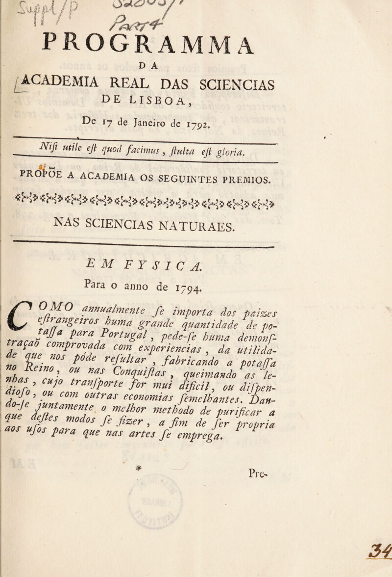 Su#4./P ' program D A /ACADEMIA REAL DAS SCIENCIAS DE LISBOA, De 17 de Janeiro de 1792, ú ? PROÍ>OE A ACADEMIA OS SEGUINTES PRÊMIOS. ibi* «Hí* fifi e/fifi fifi NAS SCIENCIAS NATURAES. EM F Y S I C A. Para o anno de 1794. O MO annualmente fie importa dos paize, ejtrongetros hum a grande quantidade de po trnrJ.!lJara ,PortuSal > pede fie hum a demonf de a»e mProv,a/a com experiencias , da utilida t %Z“‘ ^ > Wrícati, * p,„r. tiha r«‘ °* m/ Eonquiftas , queimando as le- dioro’ nJ° tranJÍ°rte f°r m“i difícil, ou difipen- dnle\vf0m °UtraS comias femelhantes. Dan- rní deite .“a6 °rmeJhor methodo de purificar , jw J modos fie fizer , a fim de fer propriá