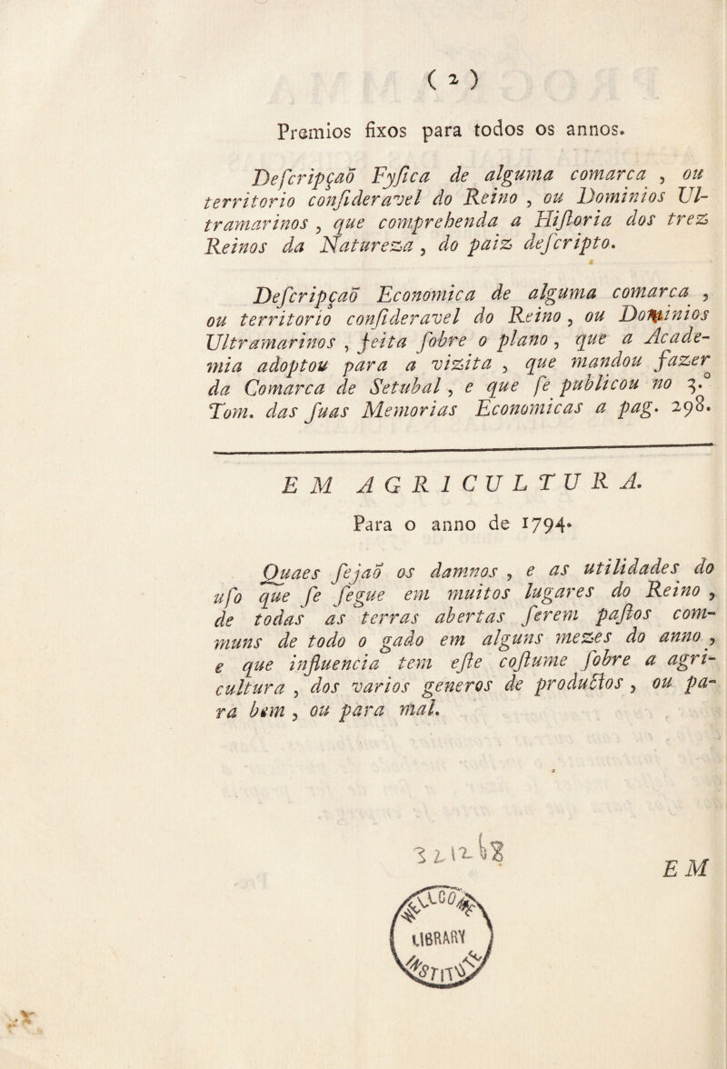 Prêmios fixos para todos os annos. DefcripçaÕ Fyfica de alguma comarca , ou território confideravel do Reino , ou Dominios Ul¬ tramarinos , que comprehenda a Hifioria dos trez Reinos da Natureza , do paiz defcripto. DefcripçaÕ Econômica de alguma comarca , ou território conjideravel do Reino , ou Doifyinios Ultramarinos , jeita fobre o plano, que a Acade¬ mia adoptou para a vizita 5 que mandou fazer^ da Comarca de Setúbal, e que fe publicou no 3. Tom. fti-as Memórias Econômicas a pag. 298. E M AGRICULTURA. Para o armo de 1794* Quaes fejao os damnos , £ as utilidades do ufa que fe fegue em muitos lugares do Reino , terras abertas ferem pafios com- muns de todo 0 gado em alguns mezes do anno y e que influencia tem efte coftume fobre a agri¬ cultura , dos vários generos de produBos , ou pa¬ ra bem ? ou para mal.