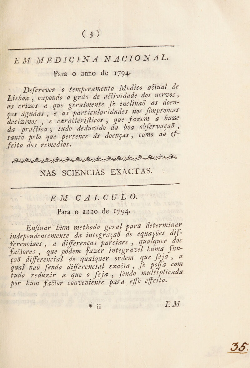 ( 5. ) EM MEDICINA N AC 10 N A L. Para o anno de 1794- Defere ver 0 temperamento Medico aciual de Lisboa 5 expondo 0 gr ao de acHvidade dos nervos, as crimes a que geralmente fe inclinaÕ as doen¬ ças agudas 5 e as particularidades nos fimptornas decizivos 5 e caratterijticos , que fazem a baze da praãica \ tudo deduzido da boa oajervaçao, ^0? pertence às doenças, como ao ej- feito dos remedios. NAS SC1ENCIAS EXACTAS. EM CALCULO. Para o anno de 1794* Enfinar hum methodo geral para determinar independentemente da integração de equações dtf- ferenciaes, a diferenças parciaes 3 qualquer dos faãores , integrável huma fun- 'çaõ dijferencial de qualquer ordem que Jeja , a qual nao fendo diferencial exaEía , fe poff a com tudo reduzir a que 0 feja , fendo multiplicada por hum facior conveniente para efe effcito.