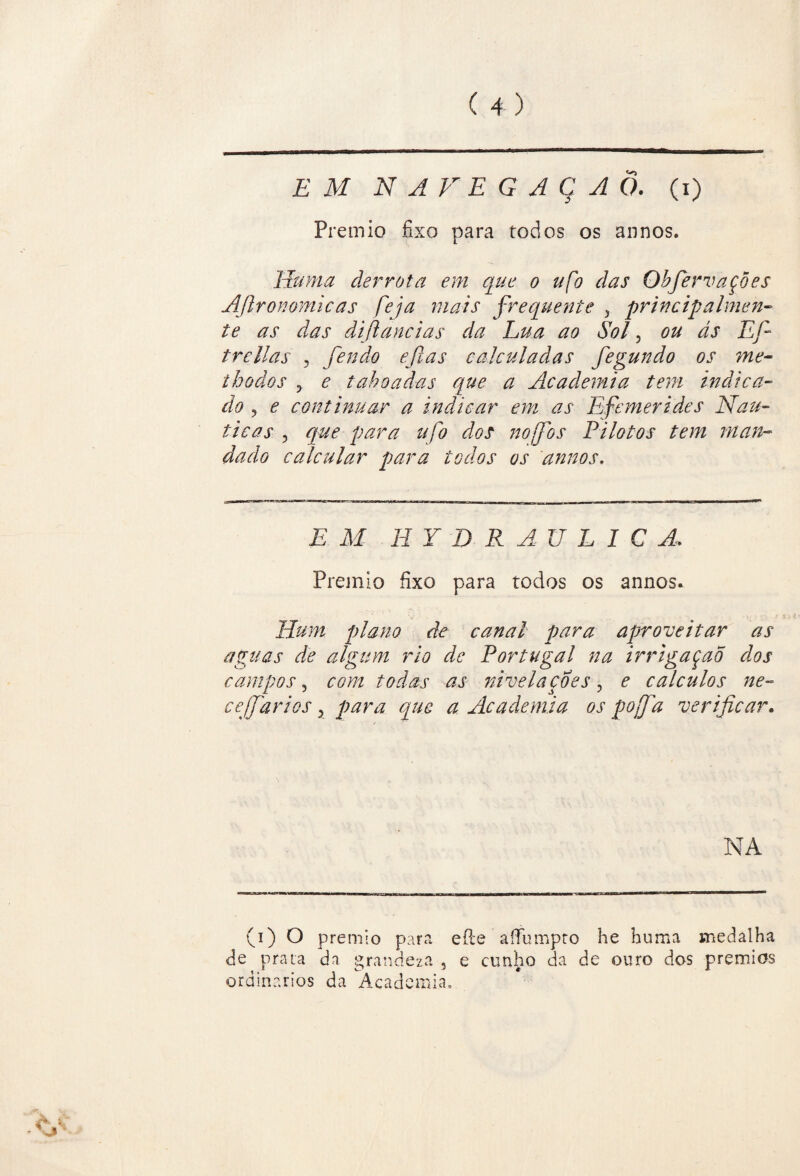 EM NAVEGAÇÃO, (i) Prêmio fixo para todos os annos. Huma derrota em que o ufo das Objervações AJironomicas feja mais frequente , principahnen- te as das difiancias da Lua ao Sol, ou ás Efi trcilas , fendo eftas calculadas fegundo os me- thodos 3 e taboadas que a Academia tem indica- do ^ e continuar a indicar em as Efemerid.es Náu¬ ticas 3 que para tifo dos nofos Pilotos tem man¬ dado calcular para todos os annos. EM H YD R AU L IC A, Prêmio fixo para todos os annos. Hum plano de canal para aproveitar ás aguas de algum rio de Portugal na irrigaçao dos campos 3 com todas as nivela coes, e cálculos ne~ cejfarios 5 para que a Academia os pojfa verificar. NA (i) O prêmio para eíle afiumpro he huma medalha de prata dn grandeza , e cunho da de ouro dos prêmios ordinários da Academia.