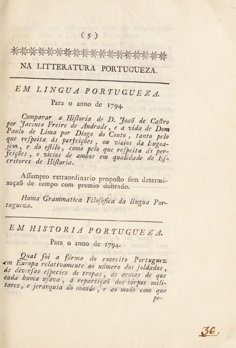 NA LITTERATURA PORTUGUEZA. EM LÍNGUA PORTUGUEZA. Pára o anno de 1794, Comparar a Hijtoria do D. JoaS de Caflro Pau?oaT°T Ve deJndrade> * a vida de Dom Je Jlt'd'*?!*0? d0 pelo h m e dl JL perfcl$0es ’ ou vidos da lingoa- feASes f £ ’ i°m0 £° V* refPeita d* P*r- J J ■ , vLr ,1 de ambas em qualidade de Ef- eritores de Hijloria. J AíTumpto extraordinário propofto fem determi¬ nação de tempo com prêmio dobrado. tugu!ÍTã Grmmatica Eilofofica da lingua Por- EM HISTORIA PORTUGUEZA. Para o anno de 1794. vídal a- forma do exercito Portuguez Jl £’ 0P? relattvamente ao número dos joldados cadí h£S ejpectes de tropas, ds armas de que tares TlT™ ’ t ****** *°* ^pos mill 5 J arquta do mando, e ao modo com que Pe~