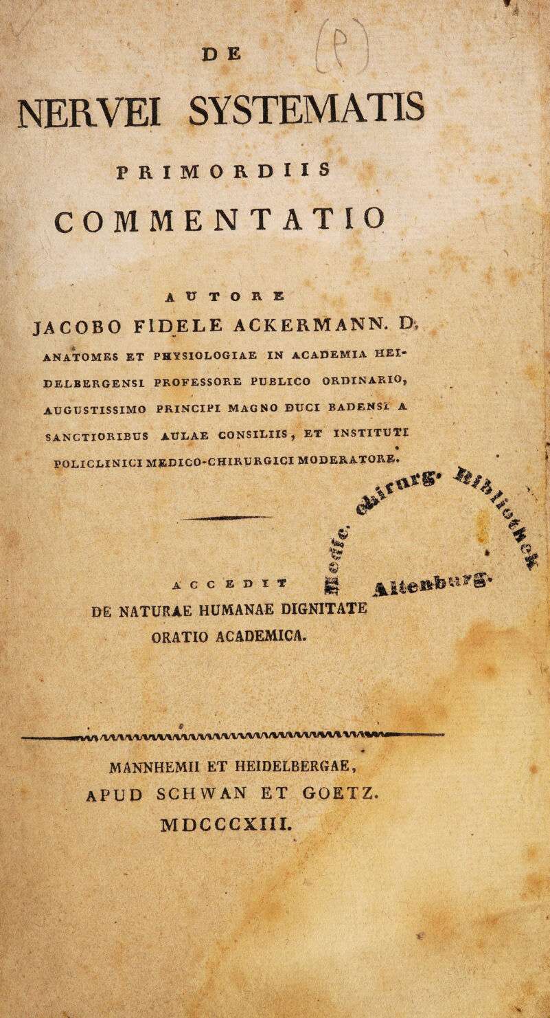D E NER.VEI SYSTEMATIS PRIMORDIIS COMMENTATIO A U T O R E JACOBO FIDELE ACKERMANN. D, ANATOMES ET PHYSIOLOGIAE IN ACADEMIA HEI- DELBERGENSI PROFESSORE PUBLICO ORDINARIO, i * AUGUSTISSIMO PRINCIPI MAGNO DUCI BADEHSi A SANCTIORIBUS AULAE CONSILIIS , ET INSTITUTI • POLICLINICI MEDICO-CHIRURGICI MODERATORE. ACCEDIT m NATURAE HUMANAE DIGNITATE ORATIO ACADEMICA. • ^ rvV» WVVVV^/VVi/VVVVt/WV\%rt*i MANNHEMII ET HEIDELBERGAE, APUD SCHWAN ET GOETZ. MDCCCXIII.