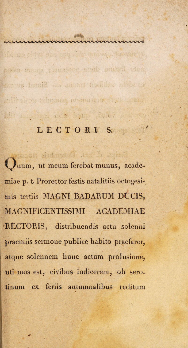 C^/uum, ut meum ferebat munus, acade- miae p. t. Proreetor festis natalitiis octogesb mis tertiis MAGNI BADARUM DUCIS, MAGNIFICENTISSIMI ACADEMIAE RECTORIS, distribuendis actu solenni praemiis sermone publice habito praefarer, atque solennem hunc actum prolusione, uti mos est ? civibus indicerem, ob sero« tinum ex feriis autumnalibus reditum