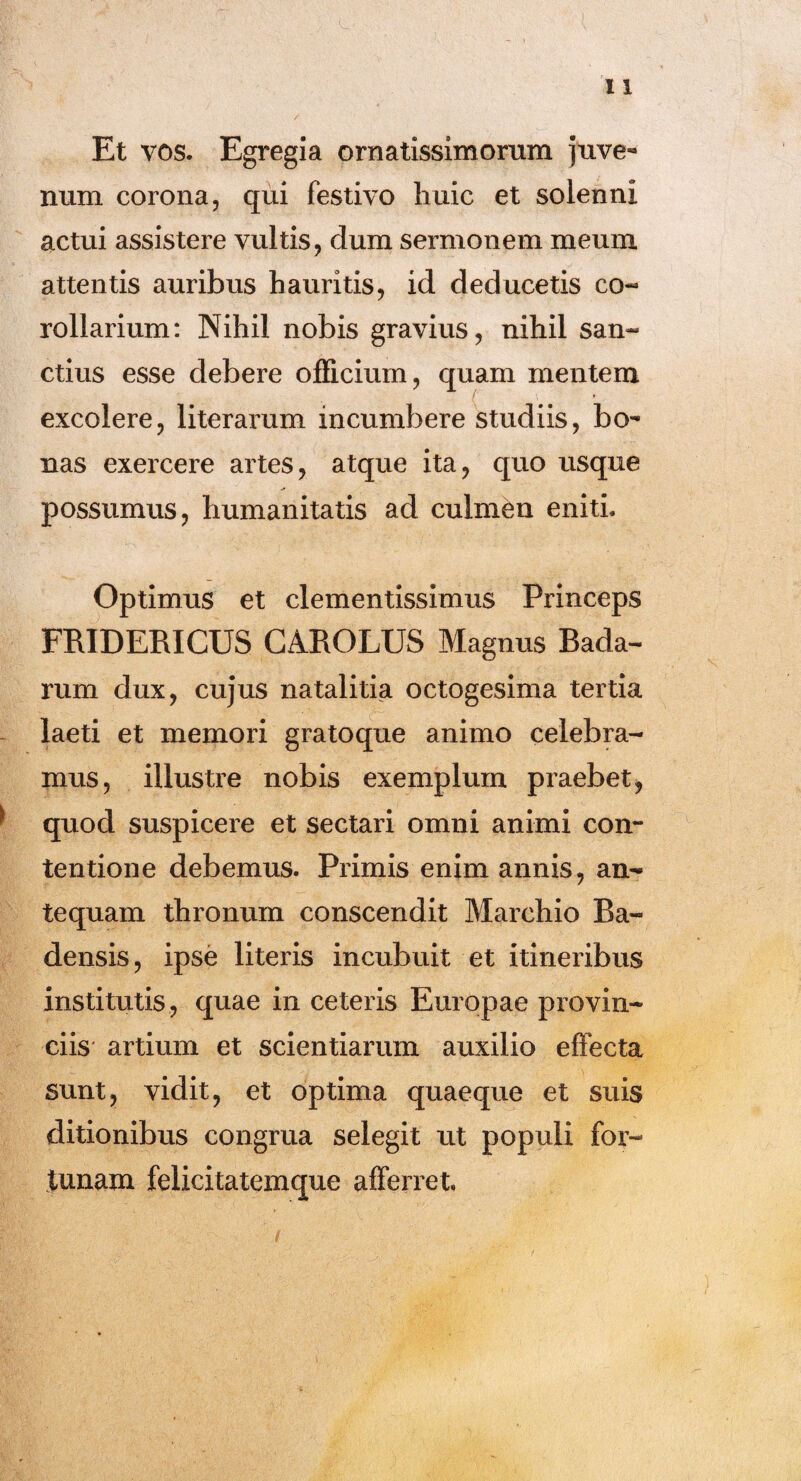 Et vos. Egregia ornatissimorum juve¬ num corona, qui festivo huic et solenni actui assistere vultis, dum sermonem meum attentis auribus hauritis, id deducetis co¬ rollarium: Nihil nobis gravius, nihil san¬ ctius esse debere officium, quam mentem excolere, literarum incumbere studiis, bo¬ nas exercere artes, atque ita, quo usque possumus, humanitatis ad culmen eniti. Optimus et clementissimus Princeps FRIDERICUS CAROLUS Magnus Bada- rum dux, cujus natalitia octogesima tertia laeti et memori gratoque animo celebra¬ mus, illustre nobis exemplum praebet, quod suspicere et sectari omni animi con¬ tentione debemus. Primis enim annis, an¬ tequam thronum conscendit Marchio Ba« densis, ipse literis incubuit et itineribus institutis , quae in ceteris Europae provin¬ ciis artium et scientiarum auxilio effecta sunt, vidit, et optima quaeque et suis ditionibus congrua selegit ut populi for¬ tunam felicitatemque afferret