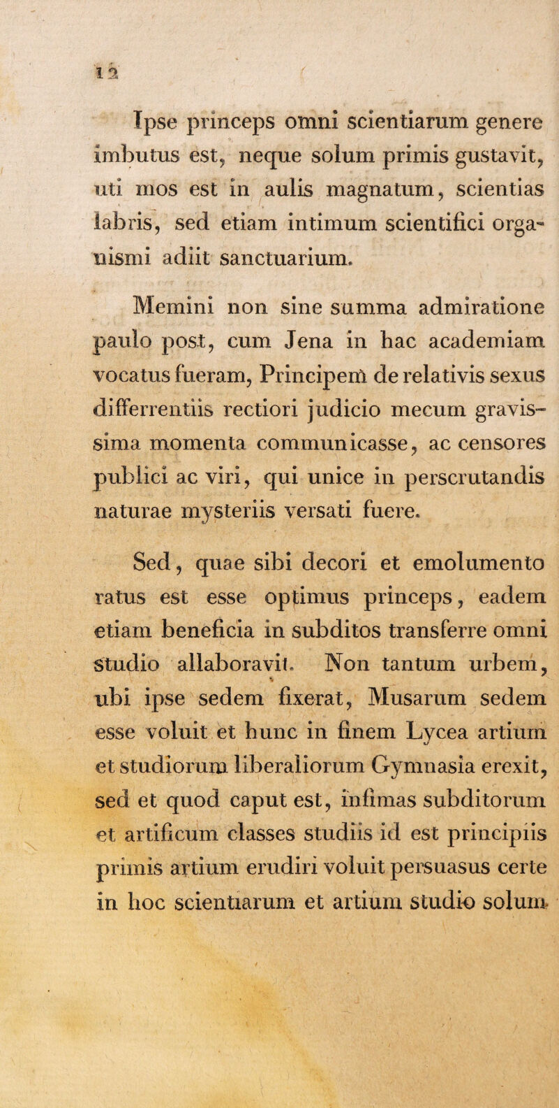 Tpse princeps omni scientiarum genere imbutus est, neque solum primis gustavit , uti mos est in aulis magnatum, scientias labris, sed etiam intimum scientifici orga¬ nismi adiit sanctuarium. Memini non sine summa admiratione paulo post, cum Jena in hac academiam vocatus fueram, Principem de relativis sexus differrentiis rectiori judicio mecum gravis¬ sima momenta communicasse, ac censores publici ac viri, qui unice in perscrutandis naturae mysteriis versati fuere. Sed, quae sibi decori et emolumento ratus est esse optimus princeps, eadem etiam beneficia in subditos transferre omni Studio allaboravit. Non tantum urbem, ubi ipse sedem fixerat, Musarum sedem esse voluit et hunc in finem Lycea artium et studiorum liberaliorum Gymnasia erexit, sed et quod caput est, infimas subditorum et artificum classes studiis id est principiis primis artium erudiri voluit persuasus certe in hoc scientiarum et artium studio solum