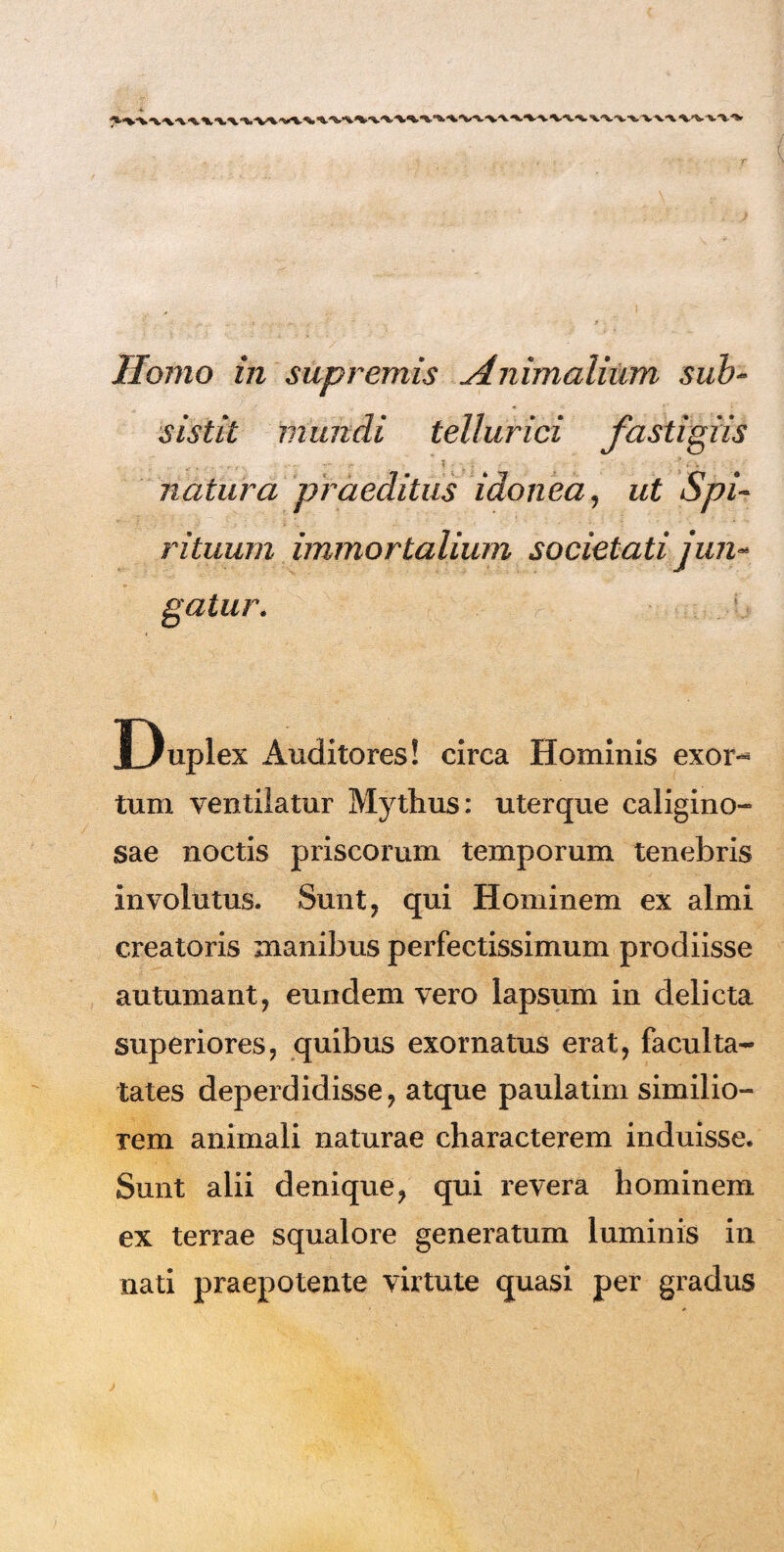 Homo in supremis Animalium sub¬ sistit mundi tellurici fastigiis natura praeditus idonea, ut Spi¬ rituum immortalium societati jun¬ gatur. Dupi ex Auditores! circa Hominis exor** tum ventilatur Mythus: uterque caligino¬ sae noctis priscorum temporum tenebris involutus. Sunt, qui Hominem ex almi creatoris inanibus perfectissimum prodiisse autumant, eundem vero lapsum in delicta superiores, quibus exornatus erat, fa culta- tates deperdidisse, atque paulatim similio¬ rem animali naturae characterem induisse. Sunt alii denique, qui revera hominem ex terrae squalore generatum luminis in nati praepotente virtute quasi per gradus
