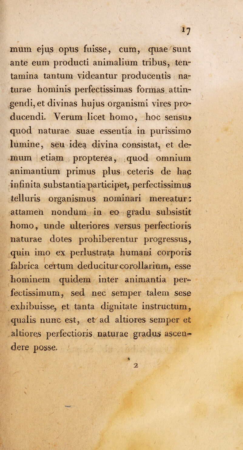 r7 mum ejus opus fuisse, cum, quae sunt ante eum producti animalium tribus, ten¬ tamina tantum videantur producentis na¬ turae hominis perfectissimas formas attin¬ gendi, et divinas hujus organismi vires pro¬ ducendi. Verum licet homo, hoc sensu> quod naturae suae essentia in purissimo lumine, seu idea, divina consistat, et de¬ mum etiam propterea, quod omnium animantium primus plus ceteris de hac infinita substantia participet, perfectissimus telluris organismus nominari mereatur: attamen nondum in eo gradu subsistit homo, unde ulteriores versus perfectioris naturae dotes prohiberentur progressus, quin imo ex perlustrata humani corporis fabrica certum deducitur corollari um, esse hominem quidem inter animantia per¬ fectissimum, sed nec semper talem sese exhibuisse, et tanta dignitate instructum, qualis nunc est, et ad altiores semper et altiores perfectioris naturae gradus ascem* dere posse* 2