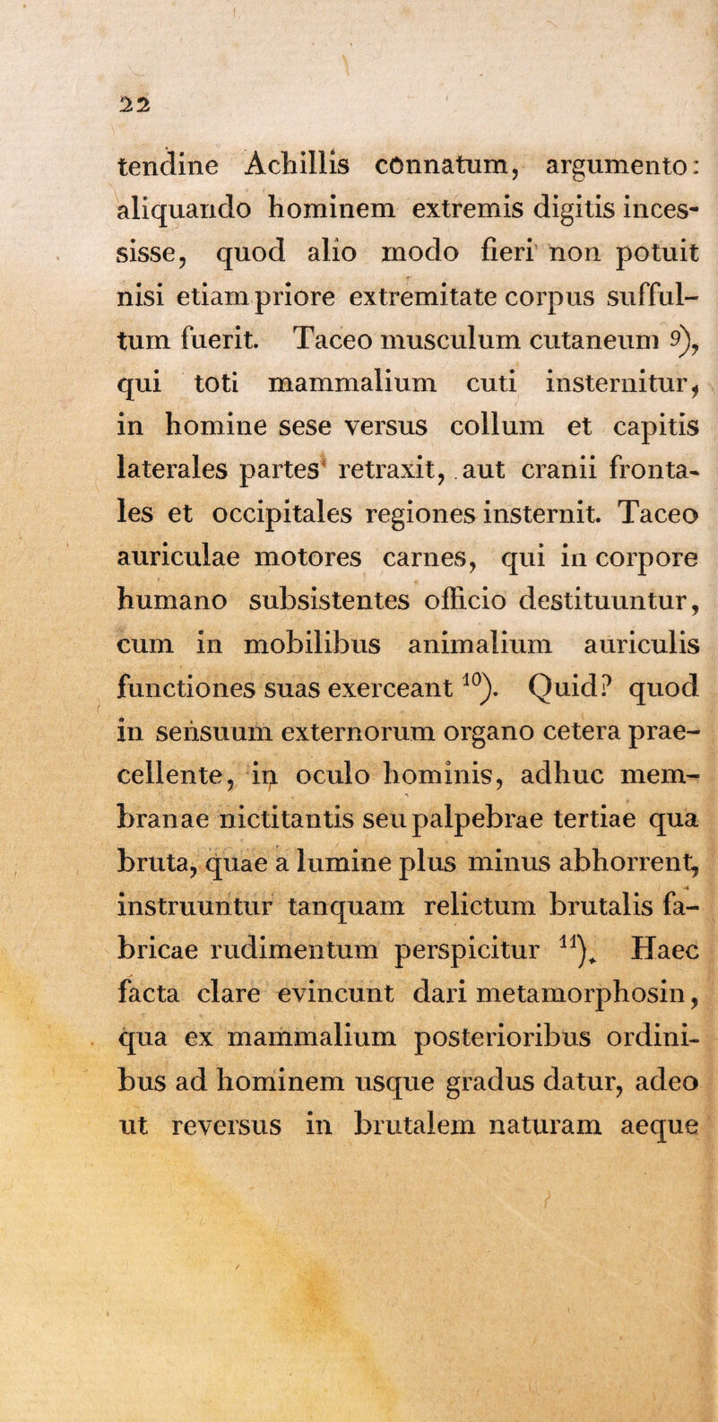 tendine Achillis connatum, argumento: aliquando hominem extremis digitis inces¬ sisse, quod alio modo fieri non potuit nisi etiam priore extremitate corpus sufful¬ tum fuerit. Taceo musculum cutaneum 9), qui toti mammalium cuti insternitur, in homine sese versus collum et capitis laterales partes retraxit, aut cranii fronta¬ les et occipitales regiones insternit Taceo auriculae motores carnes, qui in corpore humano subsistentes officio destituuntur, cum in mobilibus animalium auriculis functiones suas exerceant10). Quid? quod in sensuum externorum organo cetera prae¬ cellente, ii> oculo hominis, adhuc mem¬ branae nictitantis seu palpebrae tertiae qua bruta, quae a lumine plus minus abhorrent, 4 instruuntur tanquam relictum brutalis fa¬ bricae rudimentum perspicitur Haec facta clare evincunt dari metamorphosin, qua ex mammalium posterioribus ordini¬ bus ad hominem usque gradus datur, adeo ut reversus in brutalem naturam aeque