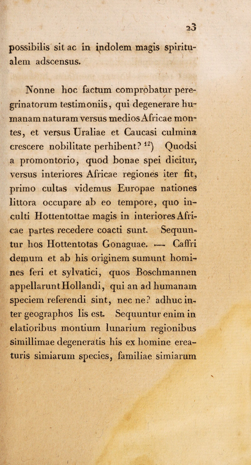 possibilis sit ac in indolem magis spiritu¬ alem adscensus. Nonne hoc factum comprobatur pere¬ grinatorum testimoniis, qui degenerare hu¬ manam naturam versus medios Africae mon¬ tes, et versus Uraliae et Caucasi culmina crescere nobilitate perhibent? 12) Quodsi a promontorio, quod bonae spei dicitur, versus interiores Africae regiones iter fit, primo cultas videmus Europae nationes littora occupare ab eo tempore, quo in¬ culti Hottentottae magis in interiores Afri¬ cae partes recedere coacti sunt Sequun¬ tur hos Hottentotas Gonaguae. *— Caffri deqium et ab his originem sumunt homi¬ nes feri et sylvatici, quos Boschmannen appellarunt Hollandi, qui an ad humanam speciem referendi sint, necne? adhuc in¬ ter geographos lis est Sequuntur enim in elatioribus montium lunarium regionibus simillimae degeneratis his ex homine erea- turis simiarum species, familiae simiarum V