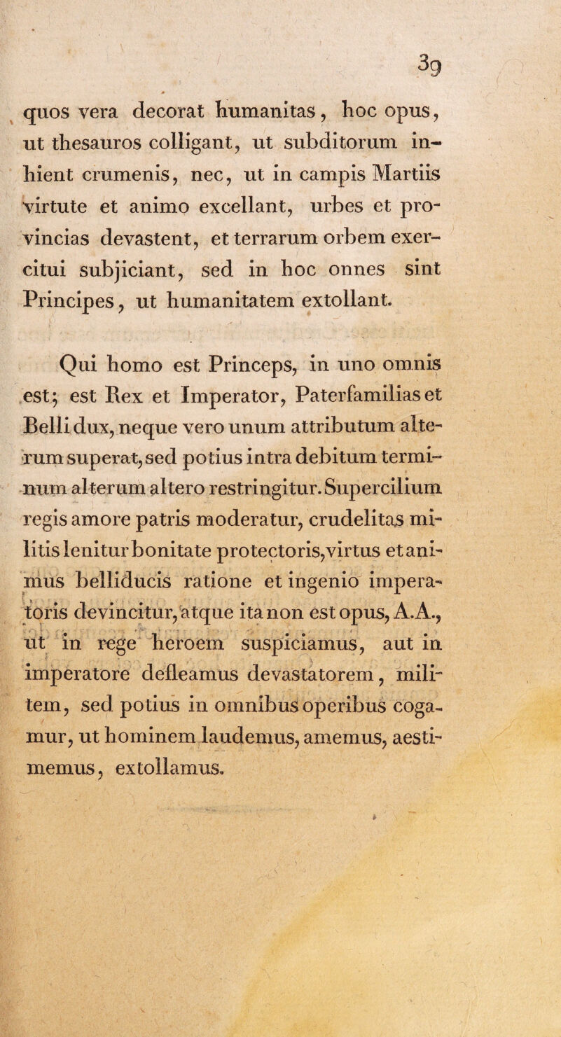 ( quos vera decorat humanitas, hoc opus, ut thesauros colligant, ut subditorum in¬ hient crumenis, nec, ut in campis Martiis virtute et animo excellant, urbes et pro¬ vincias devastent, et terrarum orbem exer¬ citui subjiciant, sed in hoc onnes sint Principes, ut humanitatem extollant. Qui homo est Princeps, in uno omnis est; est Rex et Imperator, Paterfamiliaset Belli dux, neque vero unum attributum alte¬ rum superat, sed potius intra debitum termi¬ num alterum altero restringitur. Supercilium regis amore patris moderatur, crudelitas mi¬ litis lenitur bonitate protectoris,virtus et ani¬ mus belliducis ratione et ingenio impera- i toris devincitur, atque ita non est opus, A. A., ut in rege heroem suspiciamus, aut in imperatore defleamus devastatorem, mili¬ tem, sed potius in omnibus operibus coga¬ mur, ut hominem laudemus, amemus, aesti¬ memus, extollamus.