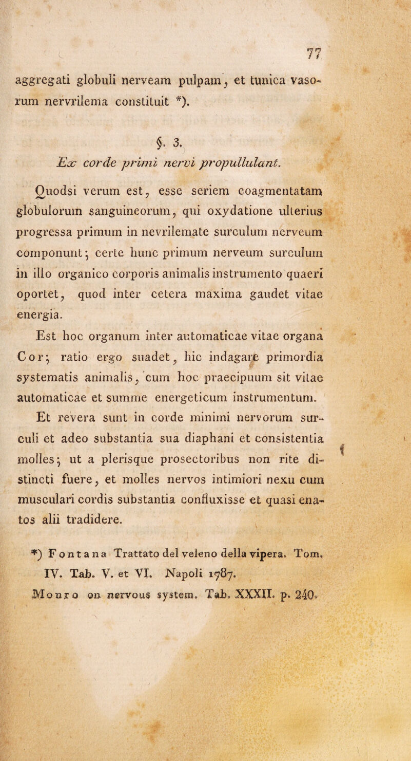 7h aggregati globuli nerveam pulpam, et tunica vaso- rum nervrilema constituit *). §. 3. Ea? corde -primi nervi propullulant. Ouodsi verum est, esse seriem coagmentatam globulorum sanguineorum, qui oxydatione ulterius progressa primum in nevrilemate surculum nerveum componunt*, certe hunc primum nerveum surculum in illo organico corporis animalis instrumento quaeri oportet, quod inter cetera maxima gaudet vitae energia. Est hoc organum inter automaticae vitae organa Cor: ratio ergo suadet, hic indagare primordia systematis animalis, cum hoc praecipuum sit vitae automaticae et summe energeticum instrumentum» Et revera sunt in corde minimi nervorum sur¬ culi et adeo substantia sua diaphani et consistentia molles^ ut a plerisque prosectoribus non rite di¬ stincti fuere, et molles nervos intimiori nexu cum musculari cordis substantia confluxisse et quasi ena¬ tos alii tradidere. Fontana Trattato dei veleno della vipera. Tom, IV. Tab. V. et VI. Napoli 1787. Monro on nervous systero. Tab» XXXII. p. 240^