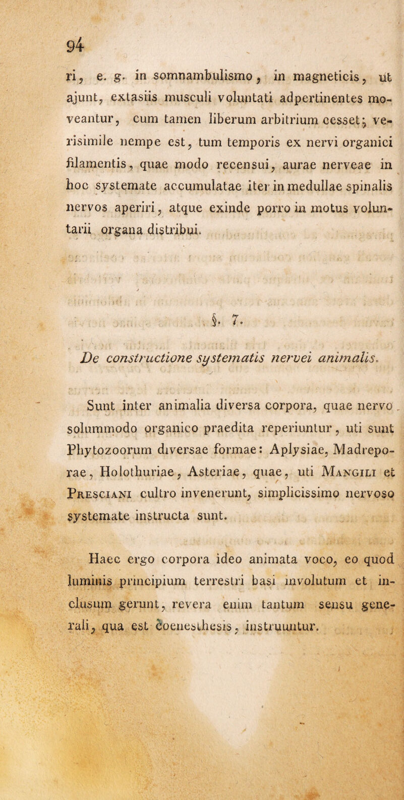 ri, e. g. in somnambulismo , in magneticis , ut ajunt, extasiis musculi voluntati adpertinentes mo¬ veantur, cum tamen liberum arbitrium cesset ve- . i risimile nempe est, tum temporis ex nervi organici filamentis, quae modo recensui, aurae nerveae in hoc systemate accumulatae itei in medullae spinalis nervos aperiri, atque exinde porro in motus volun¬ tarii organa distribui. §. 7. De constructione systematis nervei animalis. Sunt inter animalia diversa corpora, quae nervo. solummodo organico praedita reperiuntur, uti sunt Phytozoorum diversae formae: Aplysiae, Madrepo- rae, Hobiliuriae, Asteriae, quae, uti Mangili et Presciani cultro invenerunt, simplicissimo nervoso systemate instructa sunt. . ii • •: . ..! < •*, i . :. £ Haec ergo corpora ideo animata voco, eo quod luminis principium terrestri basi involutum et in¬ clusum gerunt, revera enim tantum sensu gene¬ rali, qua est Soenesihesis, instruuntur.