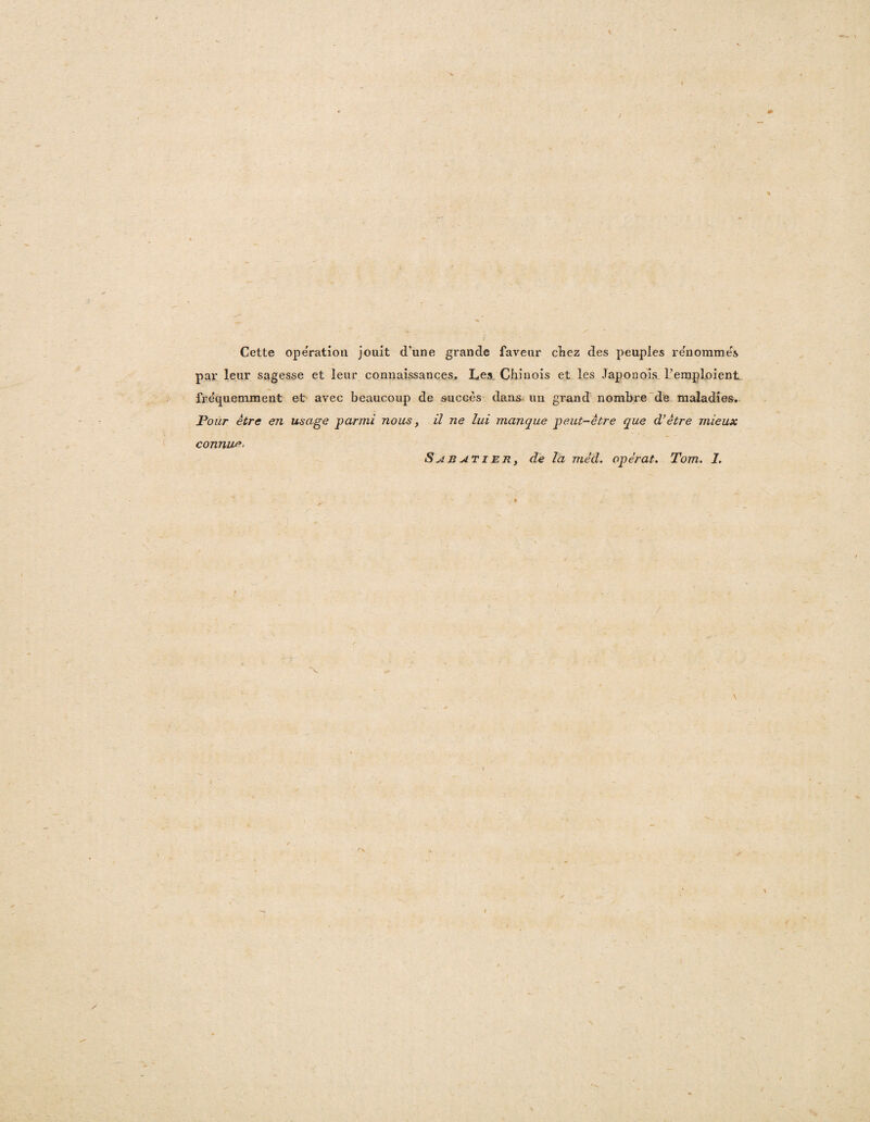 Cette operation jouit d’une grande faveur cliez des peuples renommes par leur sagesse et leur connaissances. Les Chiuois et les Japonois Teraploient fre'quemment et avec beaucoup de succes dans un grand nombre de maladies. Pour etre en usage parmi nous, il ne lui manque peut-etre que d’etre mieux connue-