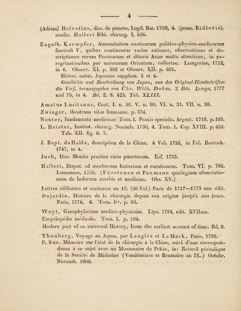 (Adrian) Helvetius, diss. de puncto. Lugd. Bat. 1709, 4. (praes. B i dio vio), confer. Halteri Bibi, chirurg. I, 536. Engelb. Kaempfer, Amoenitatum exoticarum politico-physico-medicarum fasciculi V, quibus continentur variae rationes, observationes et de¬ scriptiones rerum Persicarum et altioris Asiae multa attentione, in pe¬ regrinationibus per universum Orientem, collectae. Lemgoviae, 1712, in 4. Observ. XI. p. 582 et Observ. XII. p. 601* Histor. natur. Japoniae supplem. 3 et 4. Geschichte und Beschreibung von Japari, aus dm Original-Handschriften des Verf. herausgegeben von Clir. Wilh, Dohm. 2 Bde. Letngo, 1777 und 79, in 4. Bd. 2, S. 423. Tab. XLIII. \ f Amatus Lusitanus, Cent. I. n. 38. V. n. 90. VI. n. 31. VII. n. 58. Zwinger, theatrum vitae humanae, p. 374. Nent er, fundamenta medicinae Tom. I. Praxis specialis. Argent* 1718. p. 165* L. Hei st er, Institut. chirurg. Norimb. 1750, 4. Tom. 1. Gap. XVIII. p. 453. Tab. XII. fig. 6. 7. * J. Bapt. duHalde, dcscription de la Chine. 4 Vol. 1735, in Fol» Rostock. 1747, in 4. Juch, I)iss. Monita practica circa puncturam. Erf. 1755. Ilalleri, Disput. ad morborum historiam et curationem. Tom. VI. p. 766. Lausannae, 1758. (Fiirstenau et Paxmann spicilegium observatio¬ num de Indorum morbis et medicina. Obs. XV.) Lettres edifiantes et curieuses en 12. (30 Vol.) Paris de 1717—1773 anc. edit. Dujardin, Histoire de la chirurgie depuis son oxdgine jusqu’a nos jours. Paris, 1774. 4. Tom. Ier. p. 95. Woyt, Gazophylacium medico-physicum. Lips. 1784, edit. XVIIma. Encyclopedie medicale. Tom. I. p. 184. Modern part of an universal History, from the earliest account of time. Bd. 9. T h u rib er g, Voyage au Japon, par L a n g 1 e s et LaMark, Paris, 1796. ' P. Sue, Memoire sur Petat de Ia chirurgie a la Chine, suivi d’une correspon- dence a ce su]et avec un Missionaire de Pekin, in: Piccucil periodique de la Societc de Medccine (Vendemiaire et Brumaire an IX.) Octobr. Novemb. 1800.