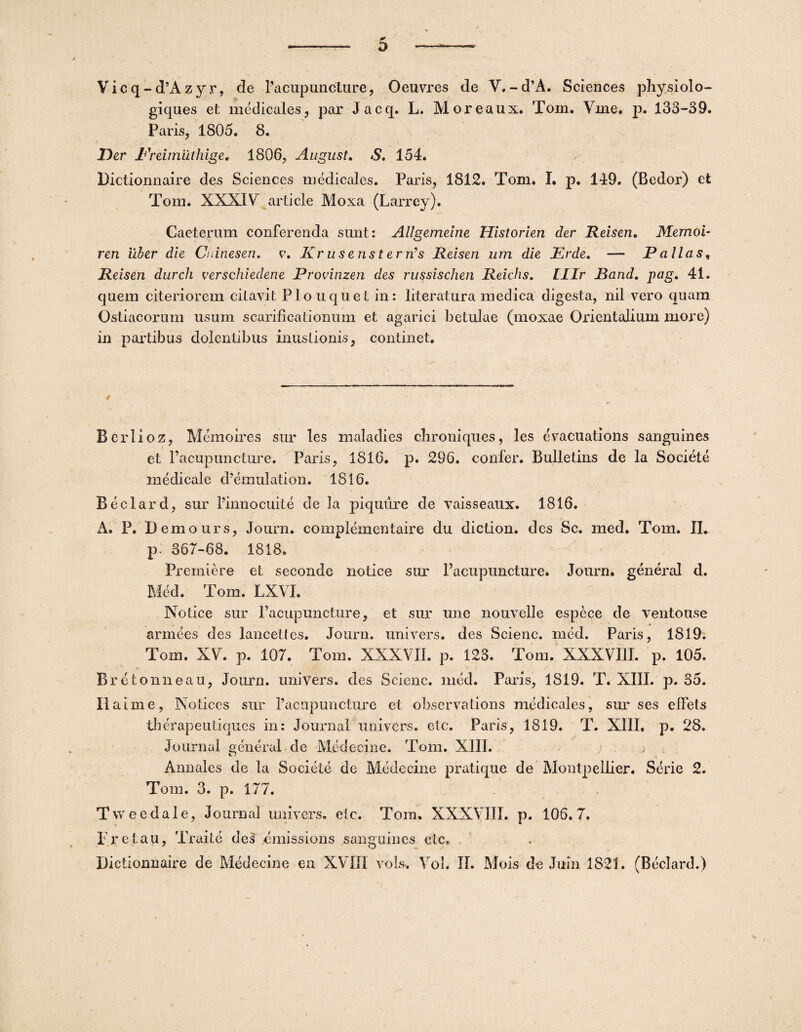 Vicq-d’Azyr, de Pacup unet ure, Oeuvres de V.-d’A. Sciences physiolo- giques et medicales, par Jacq. L. Moreaux. Toni. Vine. p. 133-39. Paris, 1805. 8. Der Preimilthige. 1806, August. S. 154. Bictionnaire des Sciences medicales. Paris, 1812. Tom. I. p. 149. (Bedor) et Tom. XXXIV article Moxa (LaiTey). Caeterum conferenda sunt: Allgemeine Historien der Reisen. Memoi- ren 'uber die Cninesen. v. Krus ens terris Reisen um die Erde. — Pallas, Reisen durch verschiedene Provinzen des russischen Reichs. Lllr Band. pag. 41. quem citeriorem citavit Pio uquet in: literatura medica digesta, nil vero quam Ostiacorum usum scarificationum et agarici betulae (moxae Orientalium more) in partibus dolentibus mustionis, continet. Berlioz, Mcmoires sur les maladies clironiques, les evacuations sanguines et 1’acupuncture. Paris, 1816. p. 296. confer. Bulletins de la Societe medicale cPemulation. 1816. Beclard, sur Pinnocuite de la piquure de vaisseatix. 1816. A. P. Demours, Journ. complementaire du diction. des Sc. med. Tom. II* p. 367-68. 1818» Fremiere et seconde notice sur Pacupuncture. Journ. general d. Med. Tom. LXVL Notice sur Pacupuncture, et sur une nouvelle espece de ventouse armees des lancetfes. Journ. univers. des Scienc. med. Paris, 1S19. Tom. XV. p. 107. Tom. XXXVII. p. 123. Tom. XXXVIII. p. 105. Bretonneau, Journ. univers. des Scienc. med. Paris, 1819. T. XIII. p. 35. Ilaixne, Notices sur Pacupuncture et observations medicales, sur ses elfets tberapeutiques in: Journal univers. etc. Paris, 1819. T. XIII. p. 2S. Journal general de Medecine. Tom. XIII. ; j , Annales de la Societe de Medecine pratique de Montpellier. Serie 2. Tom. 3. p. 177. Tweedale, Journal univers. etc. Tora. XXXVIII. p. 106.7. Pretau, Traite des cmissions sanguines etc.