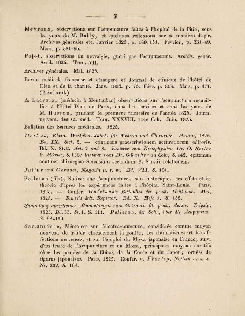 1 Meyranx, ebservations sur Pacupuncture faites a Phopital ile la Pili e, sons les yeux de M. Bally, et quelques rcflexions sur sa maniere d’agir. Archiyes generales efe. Janvier 1825, p. 149-151. Fevrier, p. 231-49. Mars, p. 381-96. Paiot, observations de nevralgie, gueri par racupuncture. Arcliiv. eener. Avril. 1 825. Tom. ,VII. Archives generales. Mai. 1825. Revue medicale frangaise et etrangere et Journal de clinique de Photel de Dieu et de la charite. Janv. 1825* p. 75. Fevr. p. 309. Mars, p. 471. (B ecla.r d.) A. Lacroix, (medecin a Montauban) observations sur Pacupuncture recueil- lies a PHotel-Dieu de Paris, dans les Services et sous les yeux de M. Husson,- pendant le premiere trimestre de Pannee 1825. Journ. univers. des sc. med* Tom* XXXVIII. 114e Cah. Juin. 1825. Bulletins des Sciences medicales. 1825. Harlessy Rhein. Westphdl. Jahrb. fiir Medizin und Chirurgie. Hamm, 1825. Bd, IX, StcL 2. — continens praescriptionem accuratiorem editoids. Bd. X. St. 2. jLrt. 7 und 8. Ersterer vom Kreisphysikus Dr. O. Seiler in Hoxter, S. 138/ letzterer vom Dr. Gilnther zu Coln, 6.142. epitomen continet chirurgiae Sinensium secundum P. Sueii relationem. Julius und Gerson, Magazin u. s. w. Bd. VII. S. 101* Peli et an (fils), Notices sur Pacupuncture, son historique, ses efFets et sa llieorie d’hpres les experiences faites a Phopital Saint-Louis. Paris, 1825.. — Confer. Huf e land?s Bibliothek der prakt. Heilkunde. Mai, 1825. — Rust's krit. Repertor* Bd. X. Heft 1. S. 155. Sammlung auserlesener jtbhandlungen. zum Gebrauch fjlr prah. zierzte. Leipzig, 1825. Bd. 33. St. 1* S. 111. Pellet an, der Sohn, uber die Acupunktur. S. 98-139* S ari an die re, Memoires sur Pelectro-puncture, consideree comme moyen nouveau de traiter efficacement la goutte , les rhumatismes *et les af¬ fectioris nerveuses, et sur Pemploi du Moxa japonaise en Francej suivi d'un traite de PAcupuncture et du Moxa, principaux moyens curatifs chez les peuples de la Cbine, de la Coree et du Japon; ornees de figures japonaises. Paris, 1825. Confer, e. Froriep, Notizen u. s. w. Nr. 202, S. 164.