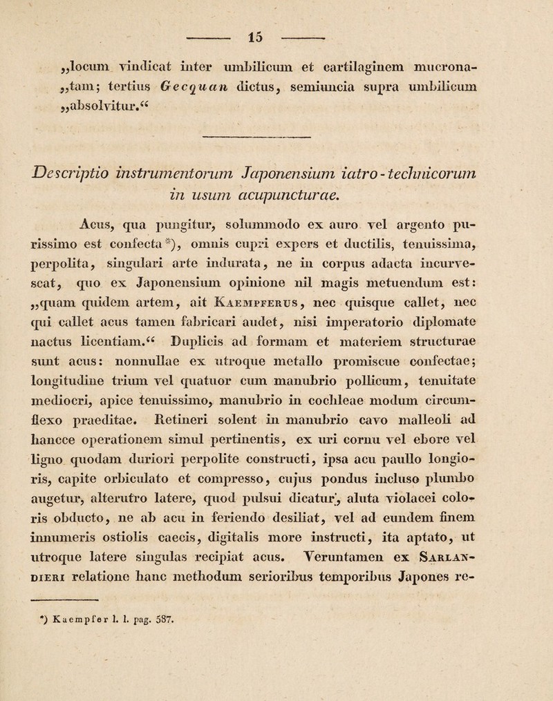 ,,locum vindicat inter umbilicum et cartilaginem mucrona- ,,tam; tertius Gecquem dictus, semiimcia supra umbilicum „ absolvitur.66 Descriptio instrumentorum Japonensium iatro - technicorum in usum acupuncturae. Acus, qua pungitur, solummodo ex auro vel argento pu- * rissimo est confecta ), omnis cupri expers et ductilis, tenuissima, perpolita, singulari arte indurata, ne in corpus adacta incurve- scat, quo ex Japonensium opinione nil magis metuendum est: ,,quam quidem artem, ait Kaempferus, nec quisque callet, nec qui callet acus tamen fabricari audet, nisi imperatorio diplomate nactus licentiam.66 Duplicis ad formam et materiem structurae sunt acus: nonnullae ex utroque metallo promiscue confectae; longitudine trium vel quatuor cum manubrio pollicum, tenuitate mediocri, apice tenuissimo, manubrio in cochleae modum circum¬ flexo praeditae. Retineri solent in manubrio cavo malleoli ad hancce operationem simul pertinentis, ex uri cornu vel ebore vel ligno quodam duriori perpolite constructi, ipsa acu paullo longio¬ ris, capite orbiculato et compresso, cujus pondus incluso plumbo augetur, alterutro latere, quod pulsui dicatur*, aluta violacei colo¬ ris obducto, ne ab acu in feriendo desiliat, vel ad eundem finem immineris ostiolis caecis, digitalis more instructi, ita aptato, ut utroque latere singulas recipiat acus. Veruntamen ex Sarlax- dieri relatione hanc methodum serioribus temporibus Japones rc- *) Kaempfer 1. 1. pag. 587.