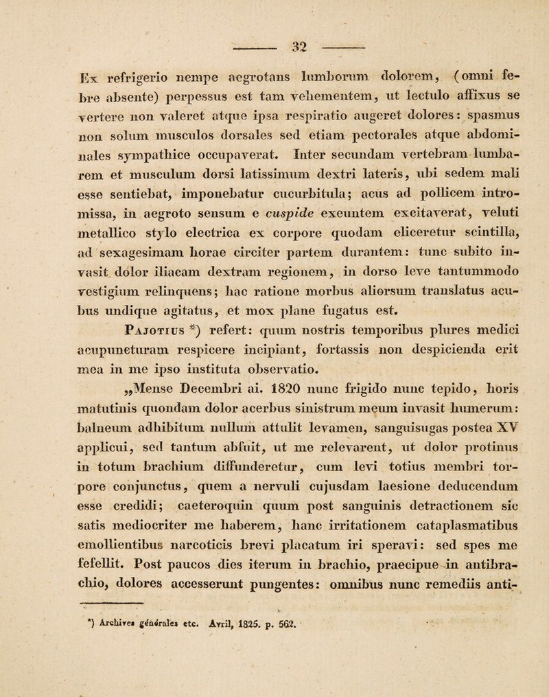 Ex refrigerio nempe aegrotans lumborum dolorem, (omni fe¬ bre absente) perpessus est tam vehementem, ut lectulo affixus se vertere non valeret atque ipsa respiratio augeret dolores : spasmus non solum musculos dorsales sed etiam pectorales atque abdomi¬ nales sympathice occupaverat. Inter secundam vertebram lumba- rem et musculum dorsi latissimum dextri lateris, ubi sedem mali esse sentiebat, imponebatur cucurbitula; acus ad pollicem intro¬ missa, in aegroto sensum e cuspide exeuntem excitaverat, veluti metallico st}lo electrica ex corpore quodam eliceretur scintilla, ad sexagesimam horae circiter partem durantem: tunc subito in¬ vasit dolor iliacam dextram regionem, in dorso leve tantummodo vestigium relinquens; hac ratione morbus aliorsum translatus acu¬ bus undique agitatus, et mox plane fugatus est. Pajotius * *) refert: quum nostris temporibus plures medici acupuneturam respicere incipiant, fortassis non despicienda erit mea in me ipso instituta observatio. ,,Mense Decembri ai. 1820 nunc frigido nunc tepido, horis matutinis quondam dolor acerbus sinistrum meum invasit humerum: balneum adhibitum nullum attulit levamen, sanguisugas postea XY applicui, sed tantum abfuit, ut me relevarent, ut dolor protinus in totum brachium diffunderetur, cum levi totius membri tor- pore conjunctus, quem a nervuli cujusdam laesione deducendum esse credidi; caeteroquin quum post sanguinis detractionem sic satis mediocriter me haberem, hanc irritationem cataplasmatibus emollientibus narcoticis brevi placatum iri speravi: sed spes me fefellit. Post paucos dies iterum in brachio, praecipue-in antebra¬ chio, dolores accesserunt pungentes: omnibus nunc remediis anti-  ' b